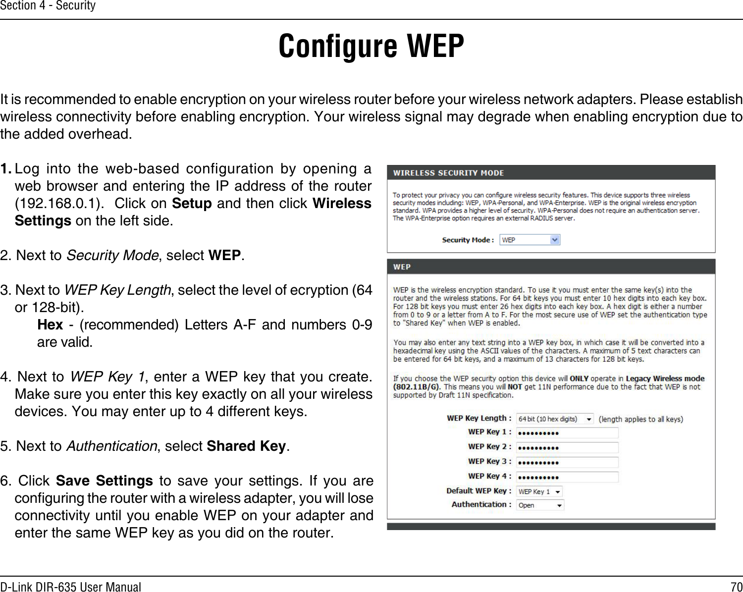 70D-Link DIR-635 User ManualSection 4 - SecurityConﬁgure WEPIt is recommended to enable encryption on your wireless router before your wireless network adapters. Please establish wireless connectivity before enabling encryption. Your wireless signal may degrade when enabling encryption due to the added overhead.1. Log  into  the  web-based  configuration  by  opening  a web browser and entering the IP address of the router (192.168.0.1).  Click on Setup and then click Wireless Settings on the left side.2. Next to Security Mode, select WEP.3. Next to WEP Key Length, select the level of ecryption (64 or 128-bit).    Hex  -  (recommended)  Letters  A-F and  numbers  0-9    are valid.   4. Next to WEP Key 1, enter a WEP key that you create. Make sure you enter this key exactly on all your wireless devices. You may enter up to 4 different keys.5. Next to Authentication, select Shared Key.6.  Click  Save  Settings  to  save  your  settings.  If  you  are conguring the router with a wireless adapter, you will lose connectivity until you enable WEP on your adapter and enter the same WEP key as you did on the router.