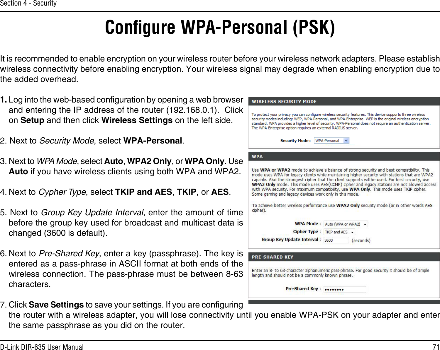 71D-Link DIR-635 User ManualSection 4 - SecurityConﬁgure WPA-Personal (PSK)It is recommended to enable encryption on your wireless router before your wireless network adapters. Please establish wireless connectivity before enabling encryption. Your wireless signal may degrade when enabling encryption due to the added overhead.1. Log into the web-based conguration by opening a web browser and entering the IP address of the router (192.168.0.1).  Click on Setup and then click Wireless Settings on the left side.2. Next to Security Mode, select WPA-Personal.3. Next to WPA Mode, select Auto, WPA2 Only, or WPA Only. Use Auto if you have wireless clients using both WPA and WPA2.4. Next to Cypher Type, select TKIP and AES, TKIP, or AES.5. Next to Group Key Update Interval, enter the amount of time before the group key used for broadcast and multicast data is changed (3600 is default).6. Next to Pre-Shared Key, enter a key (passphrase). The key is entered as a pass-phrase in ASCII format at both ends of the wireless connection. The pass-phrase must be between 8-63 characters. 7. Click Save Settings to save your settings. If you are conguring the router with a wireless adapter, you will lose connectivity until you enable WPA-PSK on your adapter and enter the same passphrase as you did on the router.