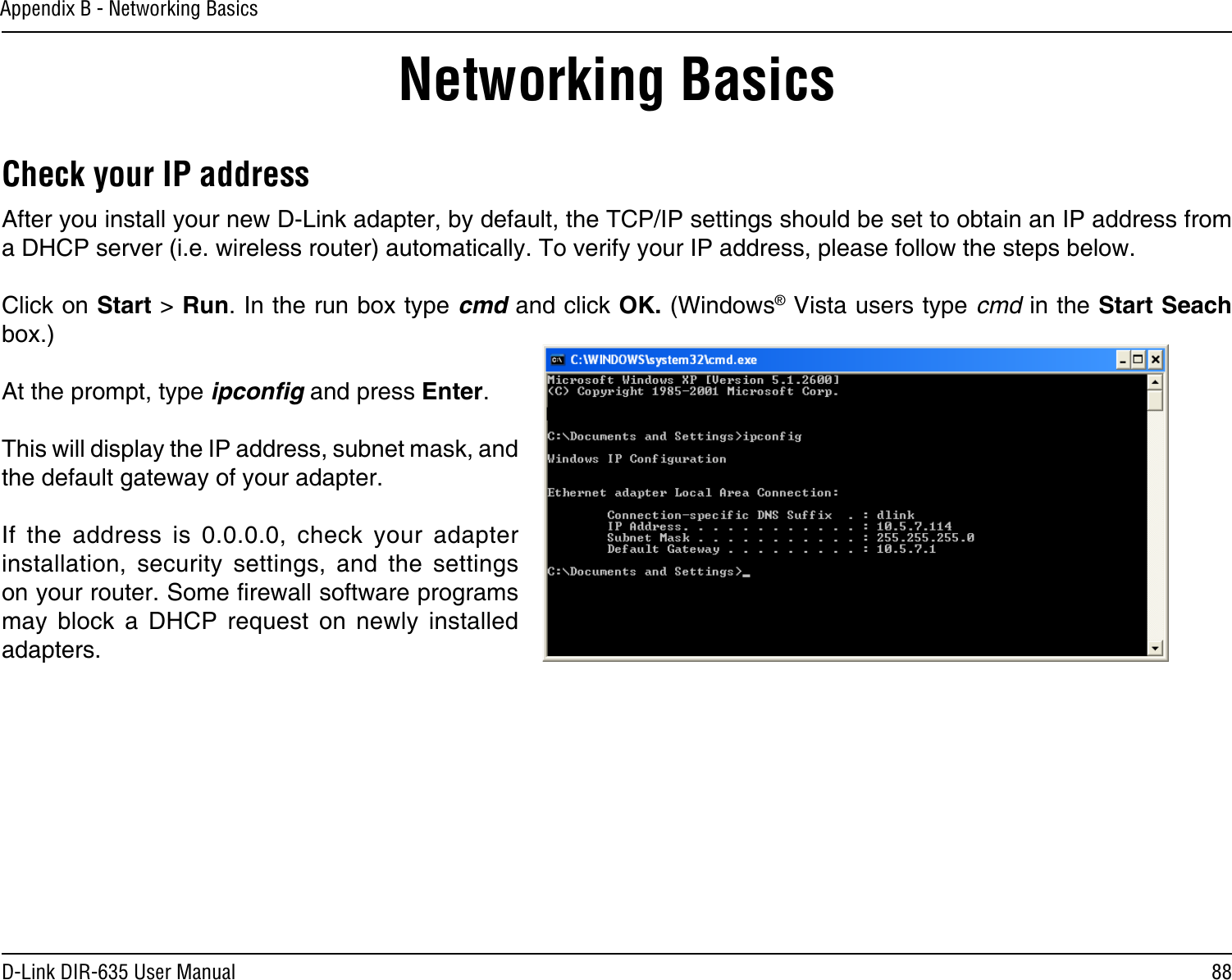 88D-Link DIR-635 User ManualAppendix B - Networking BasicsNetworking BasicsCheck your IP addressAfter you install your new D-Link adapter, by default, the TCP/IP settings should be set to obtain an IP address from a DHCP server (i.e. wireless router) automatically. To verify your IP address, please follow the steps below.Click on Start &gt; Run. In the run box type cmd and click OK. (Windows® Vista users type cmd in the Start Seach box.)At the prompt, type ipconﬁg and press Enter.This will display the IP address, subnet mask, and the default gateway of your adapter.If  the  address  is  0.0.0.0,  check  your  adapter installation,  security  settings,  and  the  settings on your router. Some rewall software programs may  block  a  DHCP  request  on  newly  installed adapters. 