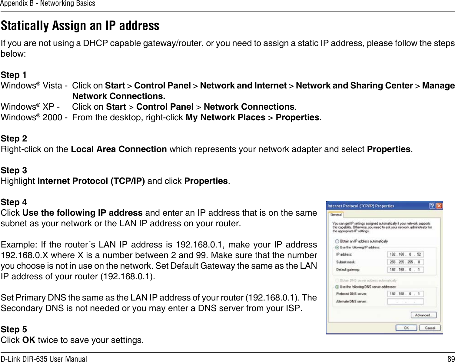 89D-Link DIR-635 User ManualAppendix B - Networking BasicsStatically Assign an IP addressIf you are not using a DHCP capable gateway/router, or you need to assign a static IP address, please follow the steps below:Step 1Windows® Vista -  Click on Start &gt; Control Panel &gt; Network and Internet &gt; Network and Sharing Center &gt; Manage Network Connections.Windows® XP -  Click on Start &gt; Control Panel &gt; Network Connections.Windows® 2000 -  From the desktop, right-click My Network Places &gt; Properties.Step 2Right-click on the Local Area Connection which represents your network adapter and select Properties.Step 3Highlight Internet Protocol (TCP/IP) and click Properties.Step 4Click Use the following IP address and enter an IP address that is on the same subnet as your network or the LAN IP address on your router. Example: If  the router´s  LAN IP address  is 192.168.0.1,  make your IP address 192.168.0.X where X is a number between 2 and 99. Make sure that the number you choose is not in use on the network. Set Default Gateway the same as the LAN IP address of your router (192.168.0.1). Set Primary DNS the same as the LAN IP address of your router (192.168.0.1). The Secondary DNS is not needed or you may enter a DNS server from your ISP.Step 5Click OK twice to save your settings.