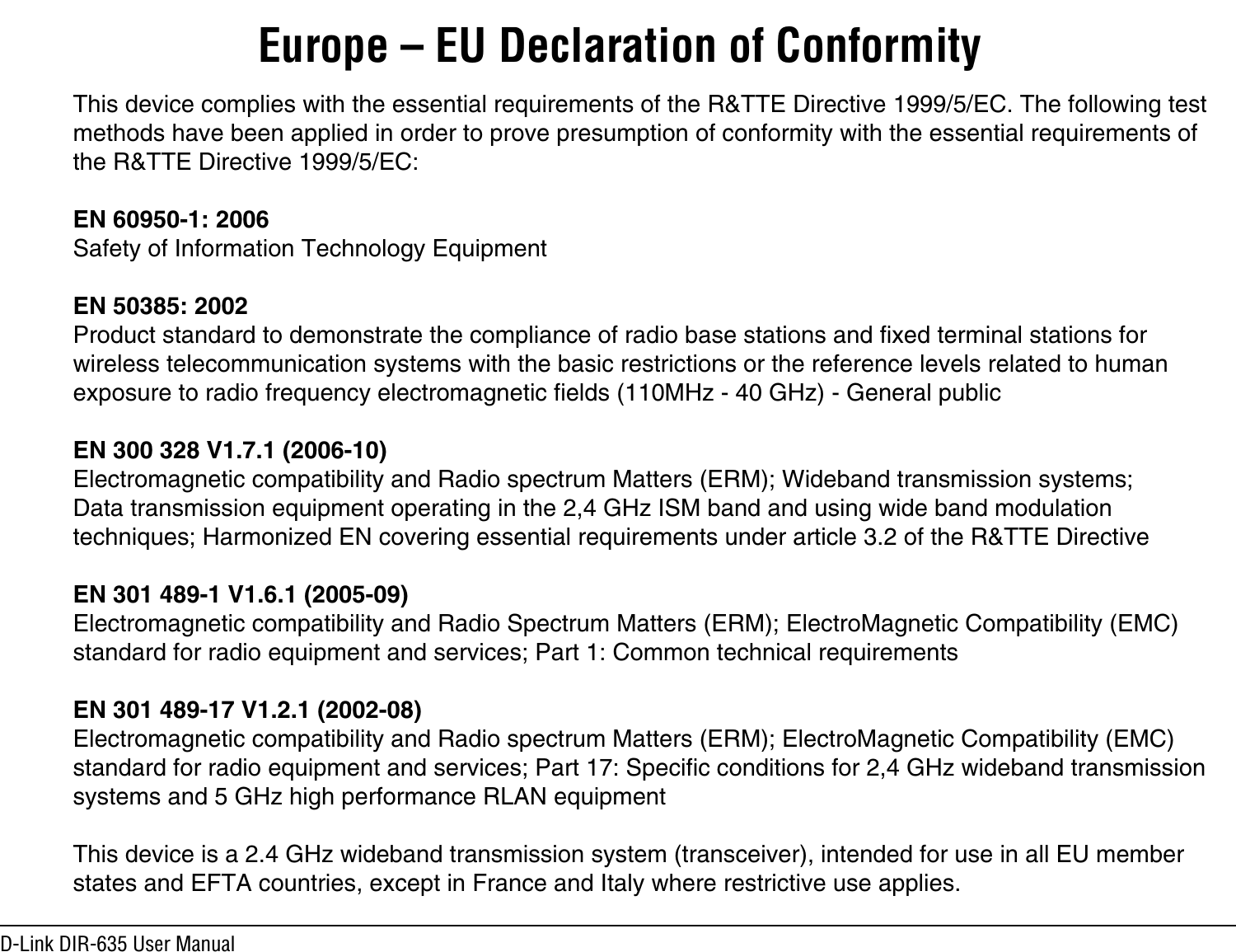 D-Link DIR-635 User ManualThis device complies with the essential requirements of the R&amp;TTE Directive 1999/5/EC. The following test methods have been applied in order to prove presumption of conformity with the essential requirements of the R&amp;TTE Directive 1999/5/EC:EN 60950-1: 2006Safety of Information Technology EquipmentEN 50385: 2002Product standard to demonstrate the compliance of radio base stations and fixed terminal stations for wireless telecommunication systems with the basic restrictions or the reference levels related to human exposure to radio frequency electromagnetic fields (110MHz - 40 GHz) - General publicEN 300 328 V1.7.1 (2006-10)Electromagnetic compatibility and Radio spectrum Matters (ERM); Wideband transmission systems; Data transmission equipment operating in the 2,4 GHz ISM band and using wide band modulation techniques; Harmonized EN covering essential requirements under article 3.2 of the R&amp;TTE DirectiveEN 301 489-1 V1.6.1 (2005-09)Electromagnetic compatibility and Radio Spectrum Matters (ERM); ElectroMagnetic Compatibility (EMC) standard for radio equipment and services; Part 1: Common technical requirementsEN 301 489-17 V1.2.1 (2002-08) Electromagnetic compatibility and Radio spectrum Matters (ERM); ElectroMagnetic Compatibility (EMC) standard for radio equipment and services; Part 17: Specific conditions for 2,4 GHz wideband transmissionsystems and 5 GHz high performance RLAN equipmentThis device is a 2.4 GHz wideband transmission system (transceiver), intended for use in all EU member states and EFTA countries, except in France and Italy where restrictive use applies.Europe – EU Declaration of Conformity