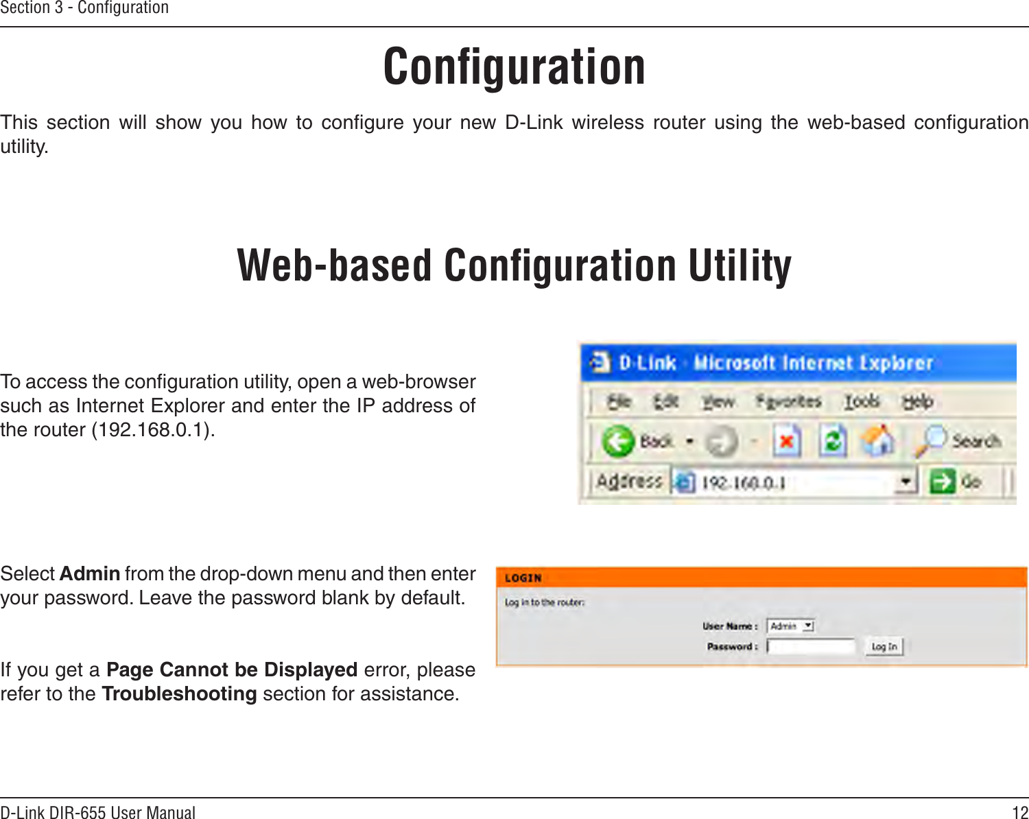12D-Link DIR-655 User ManualSection 3 - ConﬁgurationConﬁgurationThis  section  will  show  you  how  to  conﬁgure  your  new  D-Link  wireless  router  using  the  web-based  conﬁguration utility.Web-based Conﬁguration UtilityTo access the conﬁguration utility, open a web-browser such as Internet Explorer and enter the IP address of the router (192.168.0.1).Select Admin from the drop-down menu and then enter your password. Leave the password blank by default.If you get a Page Cannot be Displayed error, please refer to the Troubleshooting section for assistance.