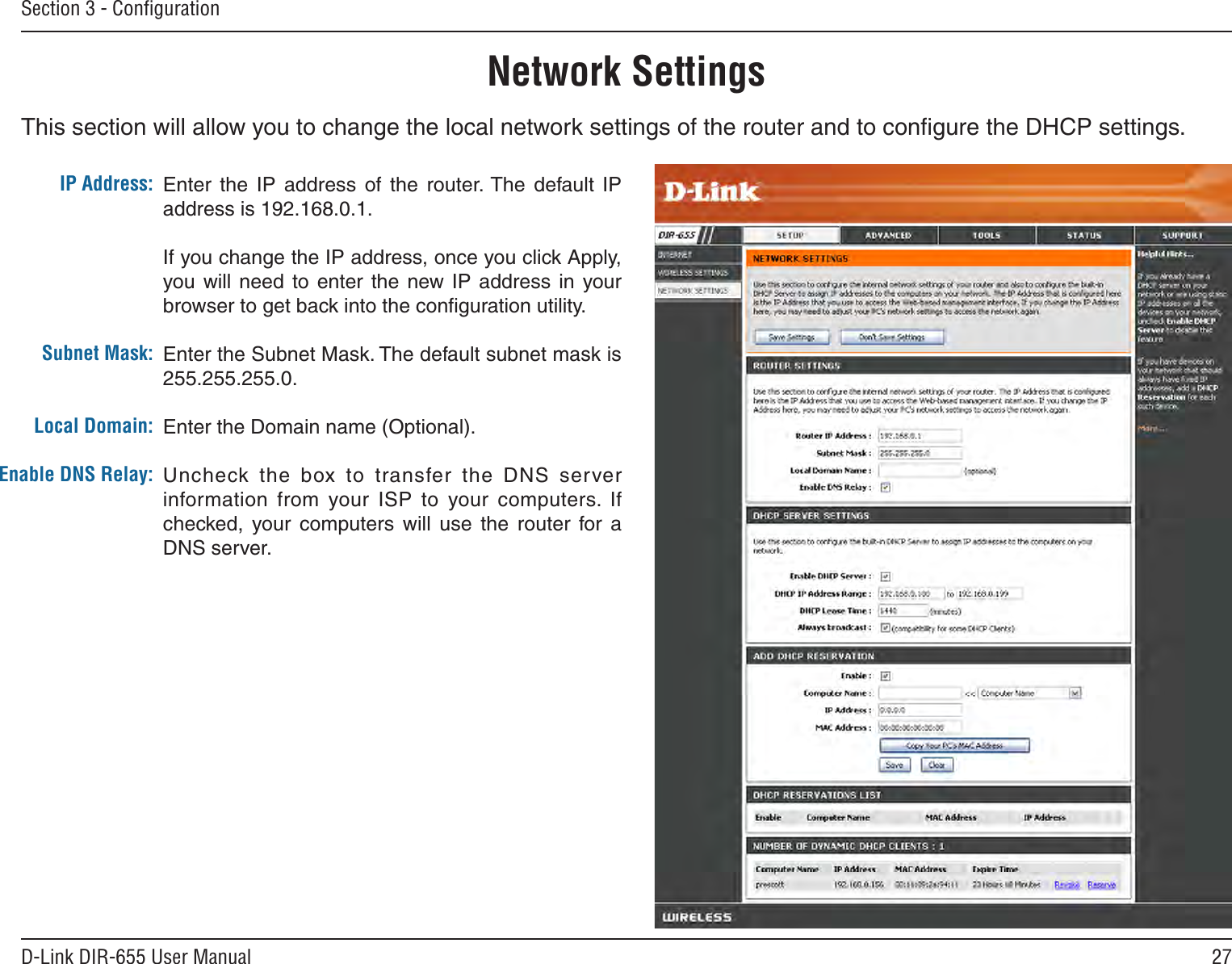 27D-Link DIR-655 User ManualSection 3 - ConﬁgurationThis section will allow you to change the local network settings of the router and to conﬁgure the DHCP settings.Network SettingsEnter  the  IP  address  of  the  router. The  default  IP address is 192.168.0.1.If you change the IP address, once you click Apply, you will need  to  enter the  new  IP  address  in your browser to get back into the conﬁguration utility.Enter the Subnet Mask. The default subnet mask is 255.255.255.0.Enter the Domain name (Optional).Uncheck the  box  to  transfer  the  DNS  server information  from  your  ISP  to  your  computers.  If checked,  your  computers  will  use  the  router  for  a DNS server.IP Address:Subnet Mask:Local Domain:Enable DNS Relay: