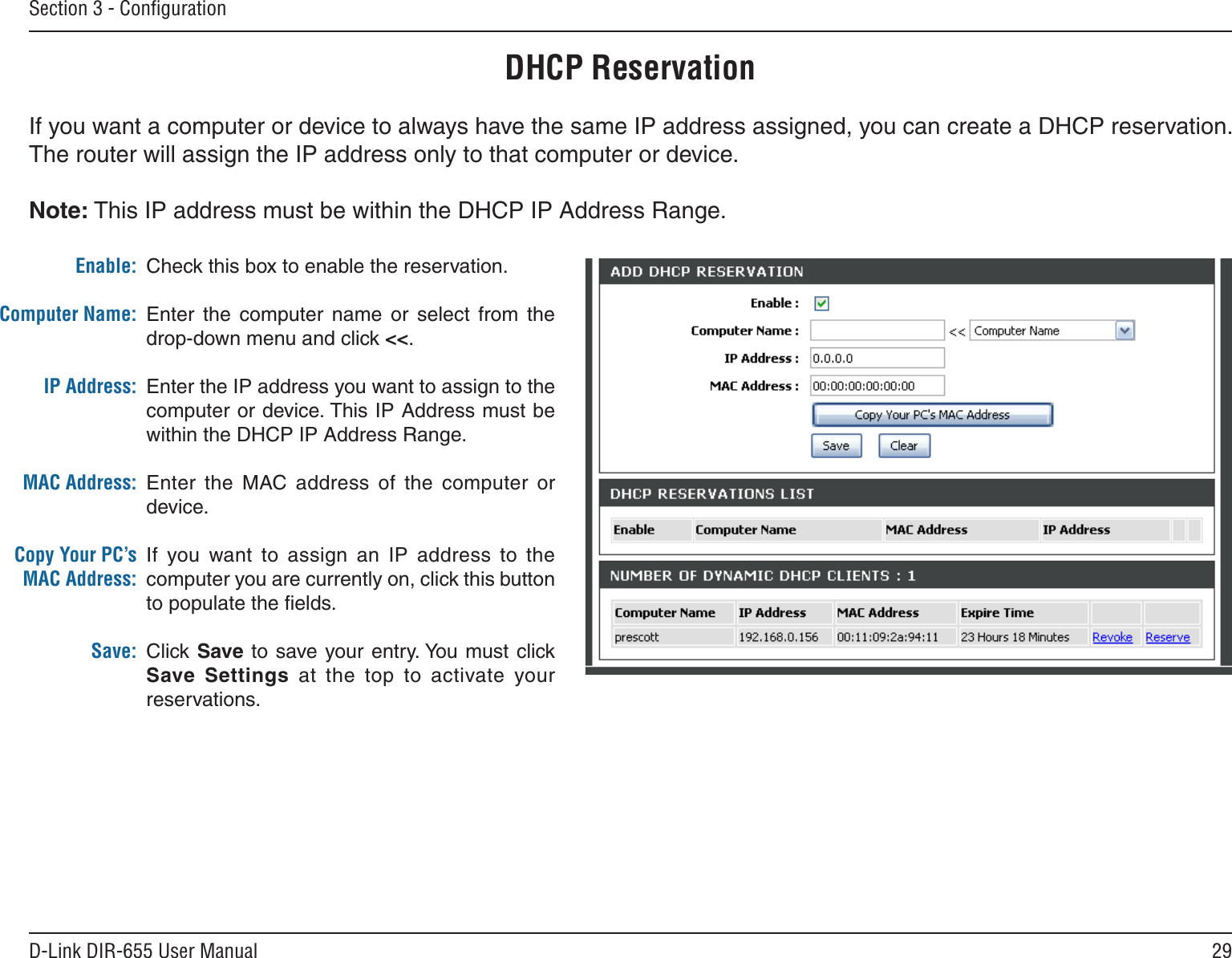 29D-Link DIR-655 User ManualSection 3 - ConﬁgurationDHCP ReservationIf you want a computer or device to always have the same IP address assigned, you can create a DHCP reservation. The router will assign the IP address only to that computer or device. Note: This IP address must be within the DHCP IP Address Range.Check this box to enable the reservation.Enter  the  computer  name  or  select  from  the drop-down menu and click &lt;&lt;.Enter the IP address you want to assign to the computer or device. This IP Address must be within the DHCP IP Address Range.Enter  the  MAC address  of  the  computer  or device.If  you  want  to  assign  an  IP  address  to  the computer you are currently on, click this button to populate the ﬁelds. Click Save  to save your entry. You must click Save  Settings  at  the  top  to  activate  your reservations. Enable:Computer Name:IP Address:MAC Address:Copy Your PC’s MAC Address:Save: