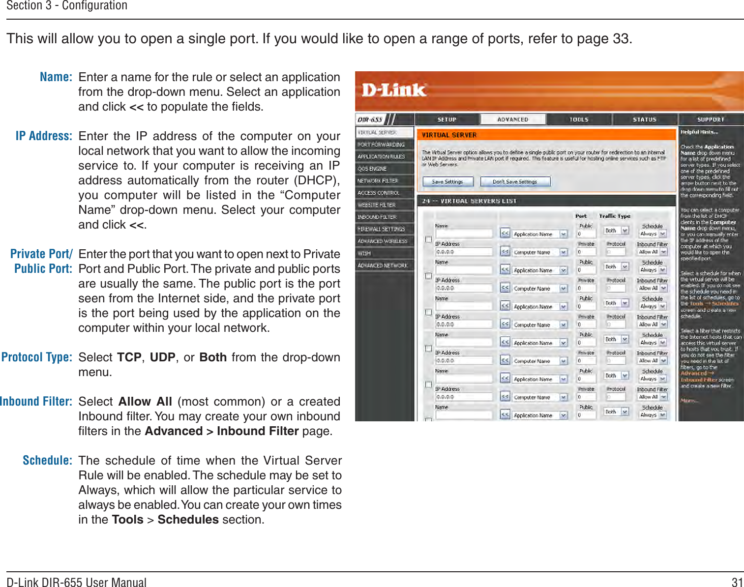31D-Link DIR-655 User ManualSection 3 - ConﬁgurationThis will allow you to open a single port. If you would like to open a range of ports, refer to page 33.Enter a name for the rule or select an application from the drop-down menu. Select an application and click &lt;&lt; to populate the ﬁelds.Enter  the  IP  address  of  the  computer  on  your local network that you want to allow the incoming service  to.  If  your  computer  is  receiving  an  IP address  automatically  from  the  router  (DHCP), you computer  will  be  listed  in  the “Computer Name”  drop-down  menu.  Select  your computer and click &lt;&lt;. Enter the port that you want to open next to Private Port and Public Port. The private and public ports are usually the same. The public port is the port seen from the Internet side, and the private port is the port being used by the application on the computer within your local network.Select TCP, UDP, or Both from the drop-down menu.Select  Allow  All  (most  common)  or  a  created Inbound ﬁlter. You may create your own inbound ﬁlters in the Advanced &gt; Inbound Filter page.The  schedule  of  time  when  the Virtual  Server Rule will be enabled. The schedule may be set to Always, which will allow the particular service to always be enabled. You can create your own times in the Tools &gt; Schedules section.Name:IP Address:Private Port/Public Port:Protocol Type:Inbound Filter:Schedule: