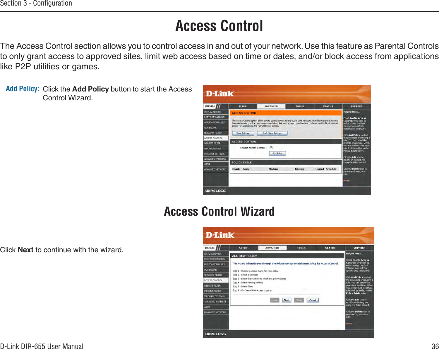 36D-Link DIR-655 User ManualSection 3 - ConﬁgurationAccess ControlClick the Add Policy button to start the Access Control Wizard. Add Policy:The Access Control section allows you to control access in and out of your network. Use this feature as Parental Controls to only grant access to approved sites, limit web access based on time or dates, and/or block access from applications like P2P utilities or games.Click Next to continue with the wizard.Access Control Wizard