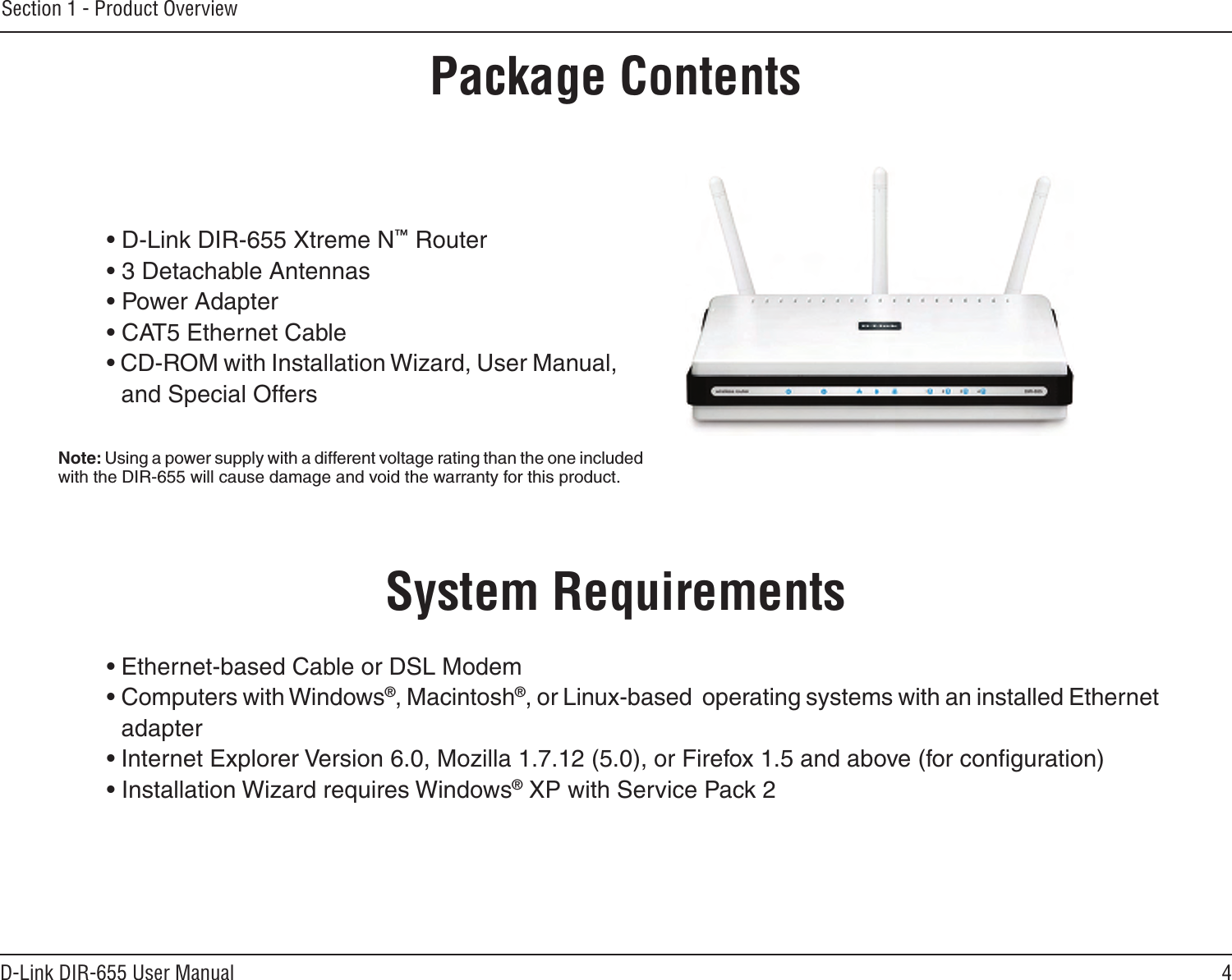 4D-Link DIR-655 User ManualSection 1 - Product Overview• D-Link DIR-655 Xtreme N™ Router• 3 Detachable Antennas• Power Adapter• CAT5 Ethernet Cable• CD-ROM with Installation Wizard, User Manual, and Special OffersSystem Requirements• Ethernet-based Cable or DSL Modem• Computers with Windows®, Macintosh®, or Linux-based  operating systems with an installed Ethernet adapter• Internet Explorer Version 6.0, Mozilla 1.7.12 (5.0), or Firefox 1.5 and above (for conﬁguration)• Installation Wizard requires Windows® XP with Service Pack 2Product OverviewPackage ContentsNote: Using a power supply with a different voltage rating than the one included with the DIR-655 will cause damage and void the warranty for this product.