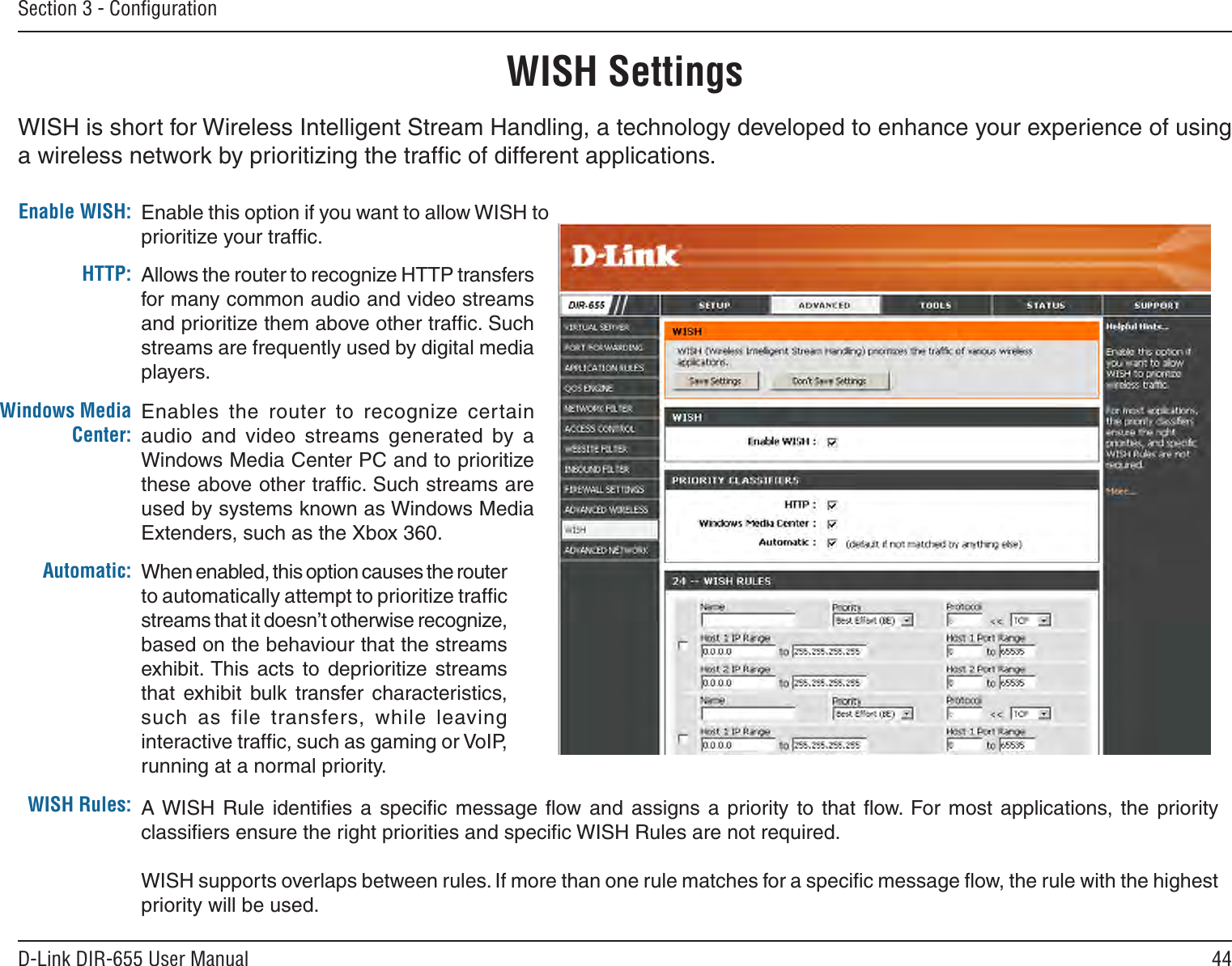 44D-Link DIR-655 User ManualSection 3 - ConﬁgurationWISH SettingsWISH is short for Wireless Intelligent Stream Handling, a technology developed to enhance your experience of using a wireless network by prioritizing the trafﬁc of different applications. Enable this option if you want to allow WISH to prioritize your trafﬁc. Enable WISH:Allows the router to recognize HTTP transfers for many common audio and video streams and prioritize them above other trafﬁc. Such streams are frequently used by digital media players. HTTP:Enables the  router  to  recognize  certain audio  and  video  streams  generated  by  a Windows Media Center PC and to prioritize these above other trafﬁc. Such streams are used by systems known as Windows Media Extenders, such as the Xbox 360. Windows Media Center:When enabled, this option causes the router to automatically attempt to prioritize trafﬁc streams that it doesn’t otherwise recognize, based on the behaviour that the streams exhibit. This acts  to  deprioritize  streams that  exhibit  bulk  transfer  characteristics, such  as  file  transfers,  while  leaving interactive trafﬁc, such as gaming or VoIP, running at a normal priority. Automatic:WISH Rules: A WISH  Rule  identiﬁes  a  speciﬁc  message ﬂow  and assigns  a  priority  to  that ﬂow.  For most  applications, the  priority classiﬁers ensure the right priorities and speciﬁc WISH Rules are not required. WISH supports overlaps between rules. If more than one rule matches for a speciﬁc message ﬂow, the rule with the highest priority will be used. 