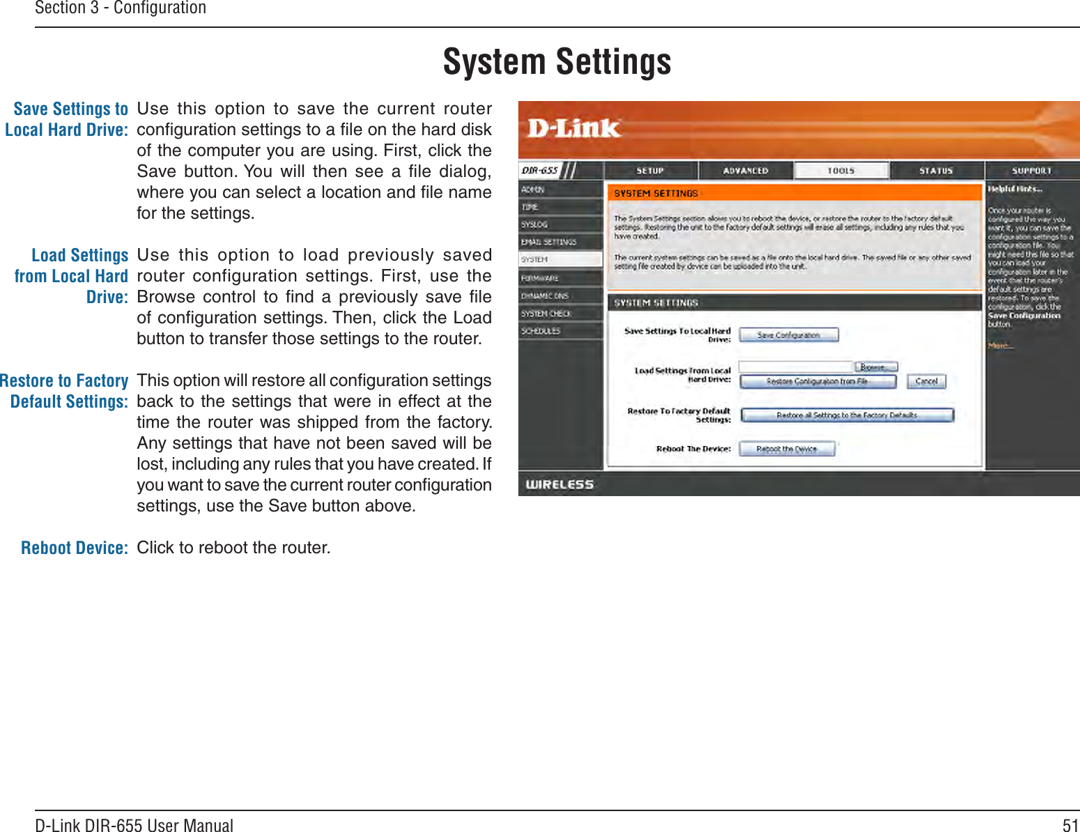 51D-Link DIR-655 User ManualSection 3 - ConﬁgurationUse  this  option  to  save  the  current  router conﬁguration settings to a ﬁle on the hard disk of the computer you are using. First, click the Save  button. You  will  then  see  a  ﬁle  dialog, where you can select a location and ﬁle name for the settings. Use  this  option  to  load  previously  saved router  configuration  settings.  First,  use  the Browse  control  to  ﬁnd  a  previously  save  ﬁle of conﬁguration settings. Then, click the Load button to transfer those settings to the router. This option will restore all conﬁguration settings back to the settings that were in effect at the time the  router  was shipped from  the factory. Any settings that have not been saved will be lost, including any rules that you have created. If you want to save the current router conﬁguration settings, use the Save button above. Click to reboot the router.Save Settings to Local Hard Drive:Load Settings from Local Hard Drive:Restore to Factory Default Settings:Reboot Device:System Settings