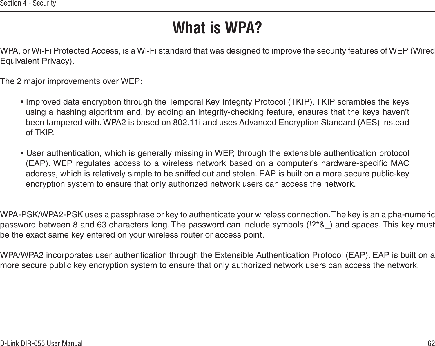 62D-Link DIR-655 User ManualSection 4 - SecurityWhat is WPA?WPA, or Wi-Fi Protected Access, is a Wi-Fi standard that was designed to improve the security features of WEP (Wired Equivalent Privacy).  The 2 major improvements over WEP: • Improved data encryption through the Temporal Key Integrity Protocol (TKIP). TKIP scrambles the keys using a hashing algorithm and, by adding an integrity-checking feature, ensures that the keys haven’t been tampered with. WPA2 is based on 802.11i and uses Advanced Encryption Standard (AES) instead of TKIP.• User authentication, which is generally missing in WEP, through the extensible authentication protocol (EAP). WEP  regulates  access  to  a  wireless  network  based  on  a  computer’s hardware-speciﬁc  MAC address, which is relatively simple to be sniffed out and stolen. EAP is built on a more secure public-key encryption system to ensure that only authorized network users can access the network.WPA-PSK/WPA2-PSK uses a passphrase or key to authenticate your wireless connection. The key is an alpha-numeric password between 8 and 63 characters long. The password can include symbols (!?*&amp;_) and spaces. This key must be the exact same key entered on your wireless router or access point.WPA/WPA2 incorporates user authentication through the Extensible Authentication Protocol (EAP). EAP is built on a more secure public key encryption system to ensure that only authorized network users can access the network.