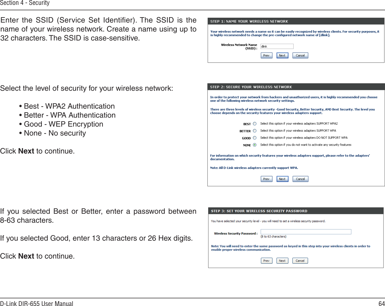 64D-Link DIR-655 User ManualSection 4 - SecurityEnter  the  SSID  (Service  Set  Identiﬁer). The  SSID  is  the name of your wireless network. Create a name using up to 32 characters. The SSID is case-sensitive.Select the level of security for your wireless network:  • Best - WPA2 Authentication   • Better - WPA Authentication  • Good - WEP Encryption  • None - No security Click Next to continue.If  you  selected  Best  or  Better,  enter  a  password  between  8-63 characters. If you selected Good, enter 13 characters or 26 Hex digits. Click Next to continue.