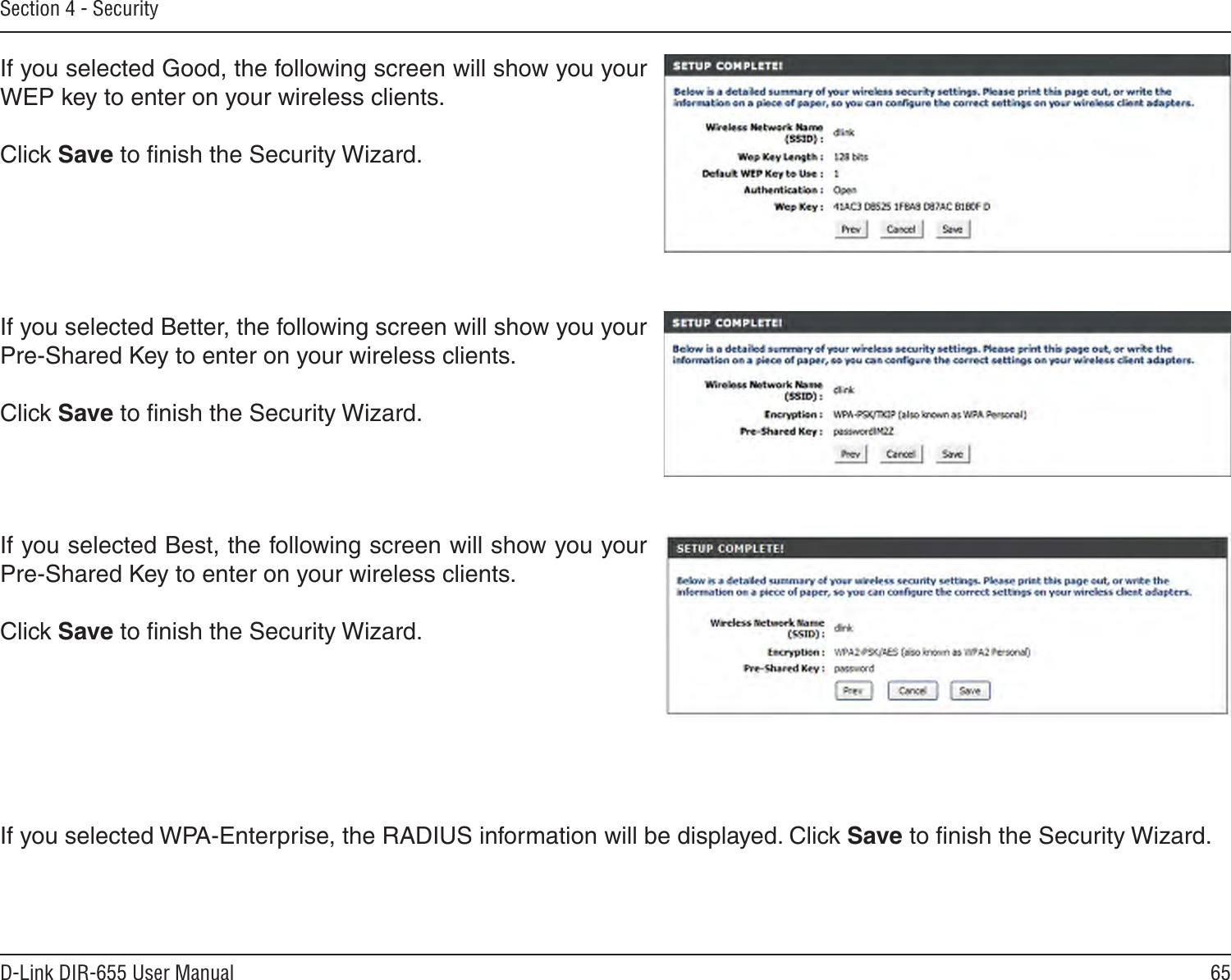 65D-Link DIR-655 User ManualSection 4 - SecurityIf you selected Good, the following screen will show you your WEP key to enter on your wireless clients. Click Save to ﬁnish the Security Wizard.If you selected Better, the following screen will show you your Pre-Shared Key to enter on your wireless clients. Click Save to ﬁnish the Security Wizard.If you selected Best, the following screen will show you your Pre-Shared Key to enter on your wireless clients. Click Save to ﬁnish the Security Wizard.If you selected WPA-Enterprise, the RADIUS information will be displayed. Click Save to ﬁnish the Security Wizard.