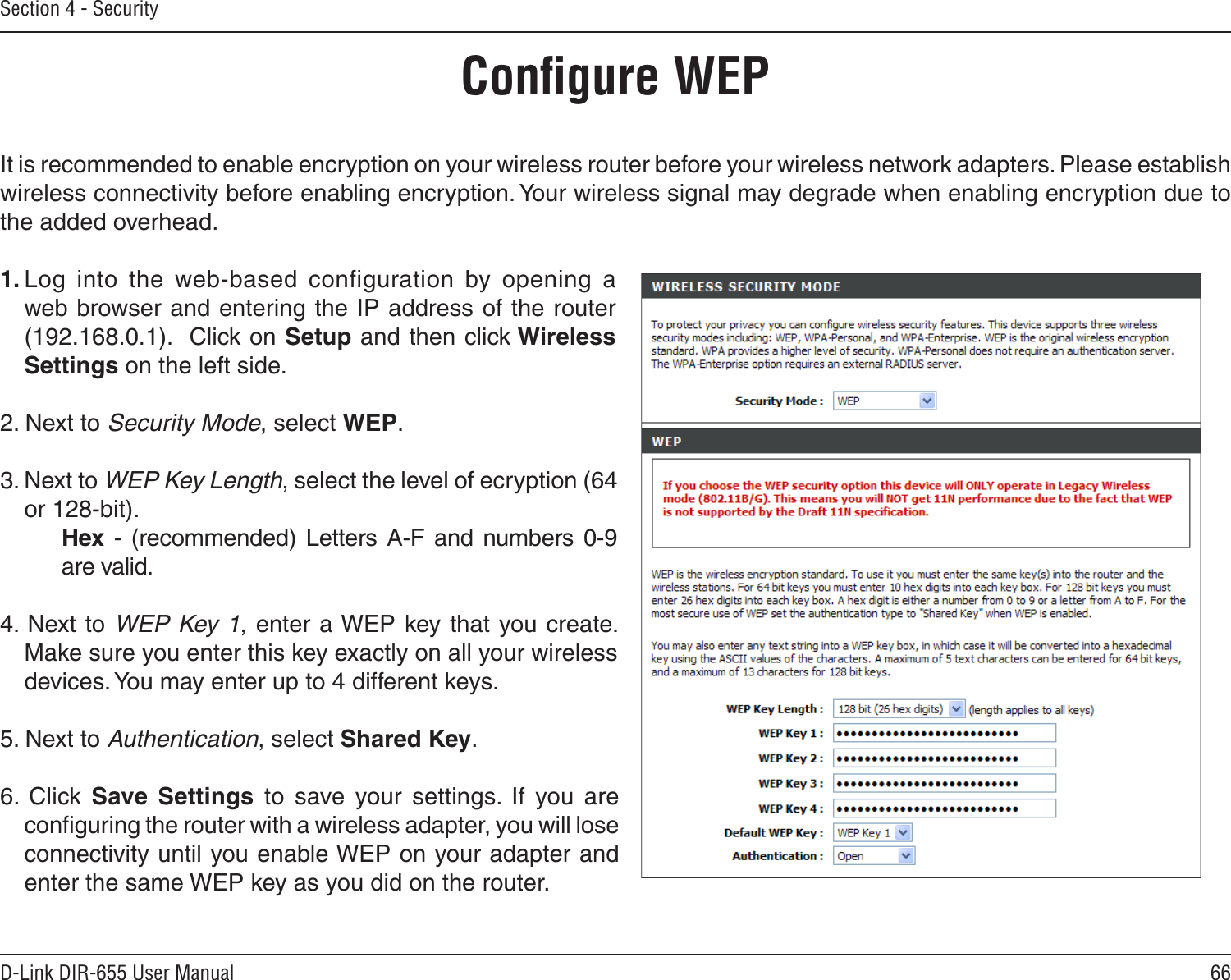 66D-Link DIR-655 User ManualSection 4 - SecurityConﬁgure WEPIt is recommended to enable encryption on your wireless router before your wireless network adapters. Please establish wireless connectivity before enabling encryption. Your wireless signal may degrade when enabling encryption due to the added overhead.1. Log  into  the  web-based  configuration  by  opening  a web browser and entering the IP address of the router (192.168.0.1).  Click on Setup and then click Wireless Settings on the left side.2. Next to Security Mode, select WEP.3. Next to WEP Key Length, select the level of ecryption (64 or 128-bit).    Hex - (recommended)  Letters  A-F  and  numbers  0-9    are valid.   4. Next to WEP Key 1, enter a WEP key that you create. Make sure you enter this key exactly on all your wireless devices. You may enter up to 4 different keys.5. Next to Authentication, select Shared Key.6.  Click  Save  Settings  to  save  your  settings.  If  you  are conﬁguring the router with a wireless adapter, you will lose connectivity until you enable WEP on your adapter and enter the same WEP key as you did on the router.