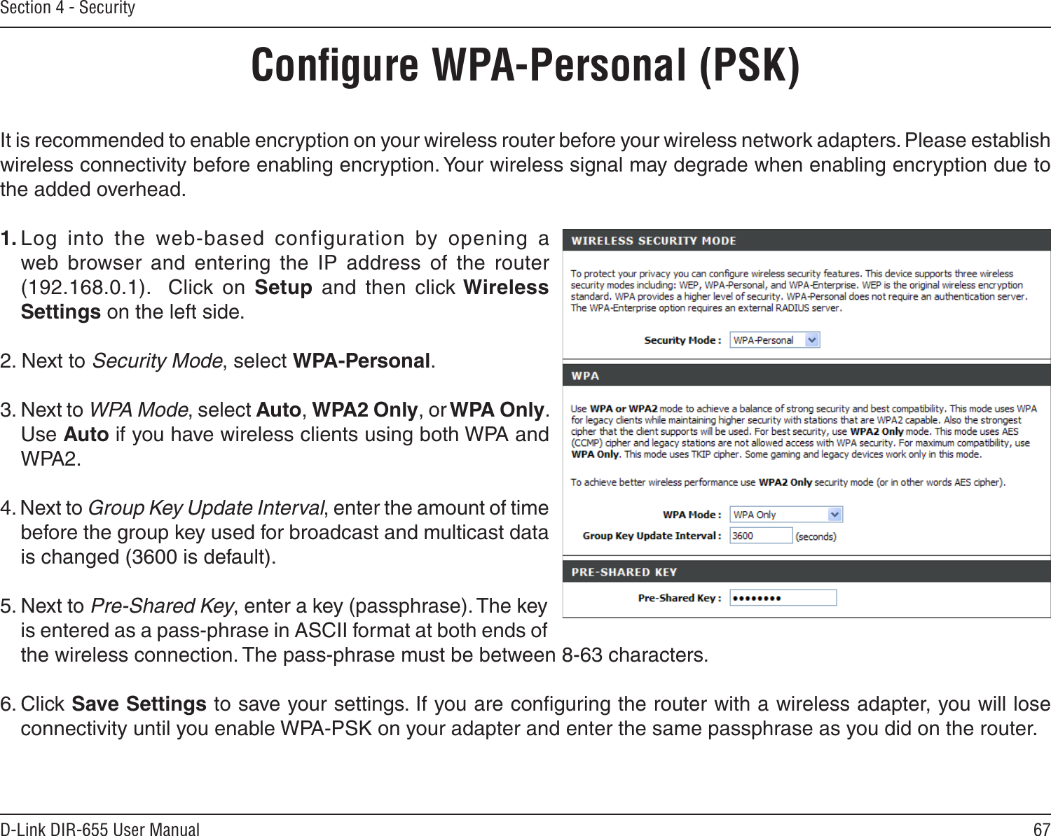 67D-Link DIR-655 User ManualSection 4 - SecurityConﬁgure WPA-Personal (PSK)It is recommended to enable encryption on your wireless router before your wireless network adapters. Please establish wireless connectivity before enabling encryption. Your wireless signal may degrade when enabling encryption due to the added overhead.1. Log  into  the  web-based  configuration  by  opening  a web  browser  and  entering  the  IP  address  of  the  router (192.168.0.1).    Click  on  Setup  and  then  click Wireless Settings on the left side.2. Next to Security Mode, select WPA-Personal.3. Next to WPA Mode, select Auto, WPA2 Only, or WPA Only. Use Auto if you have wireless clients using both WPA and WPA2.4. Next to Group Key Update Interval, enter the amount of time before the group key used for broadcast and multicast data is changed (3600 is default).5. Next to Pre-Shared Key, enter a key (passphrase). The key is entered as a pass-phrase in ASCII format at both ends of the wireless connection. The pass-phrase must be between 8-63 characters. 6. Click Save Settings to save your settings. If you are conﬁguring the router with a wireless adapter, you will lose connectivity until you enable WPA-PSK on your adapter and enter the same passphrase as you did on the router.