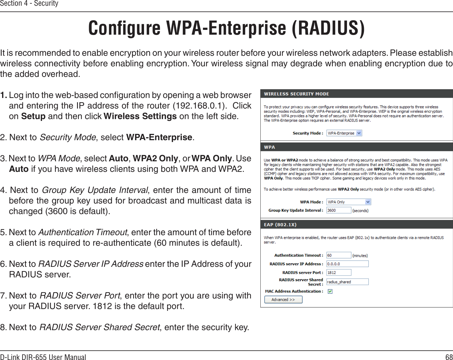 68D-Link DIR-655 User ManualSection 4 - SecurityIt is recommended to enable encryption on your wireless router before your wireless network adapters. Please establish wireless connectivity before enabling encryption. Your wireless signal may degrade when enabling encryption due to the added overhead.1. Log into the web-based conﬁguration by opening a web browser and entering the IP address of the router (192.168.0.1).  Click on Setup and then click Wireless Settings on the left side.2. Next to Security Mode, select WPA-Enterprise.3. Next to WPA Mode, select Auto, WPA2 Only, or WPA Only. Use Auto if you have wireless clients using both WPA and WPA2.4. Next to Group Key Update Interval, enter the amount of time before the group key used for broadcast and multicast data is changed (3600 is default).5. Next to Authentication Timeout, enter the amount of time before a client is required to re-authenticate (60 minutes is default). 6. Next to RADIUS Server IP Address enter the IP Address of your RADIUS server.7. Next to RADIUS Server Port, enter the port you are using with your RADIUS server. 1812 is the default port.8. Next to RADIUS Server Shared Secret, enter the security key.Conﬁgure WPA-Enterprise (RADIUS)