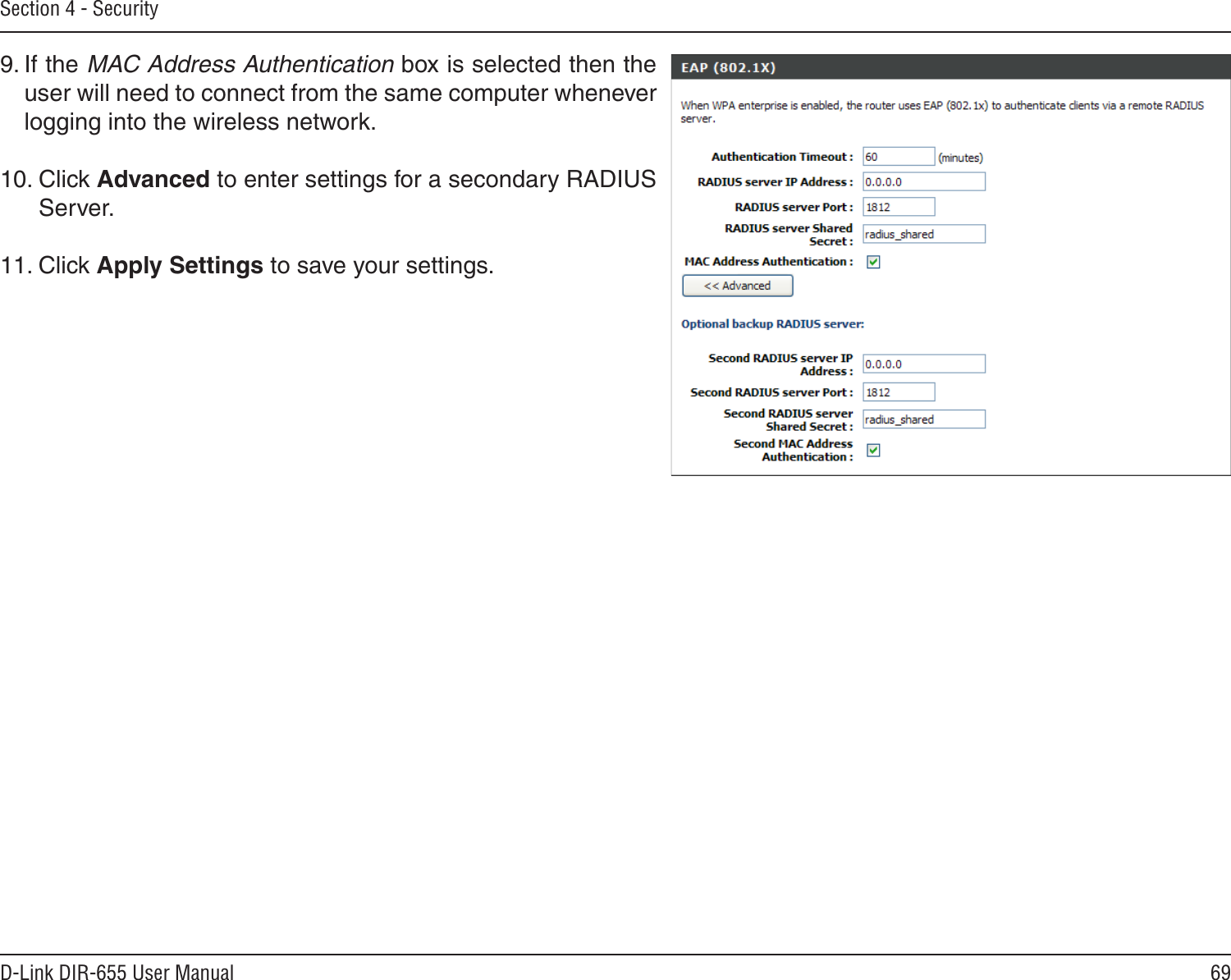 69D-Link DIR-655 User ManualSection 4 - Security9. If the MAC Address Authentication box is selected then the user will need to connect from the same computer whenever logging into the wireless network.10. Click Advanced to enter settings for a secondary RADIUS Server.11. Click Apply Settings to save your settings.