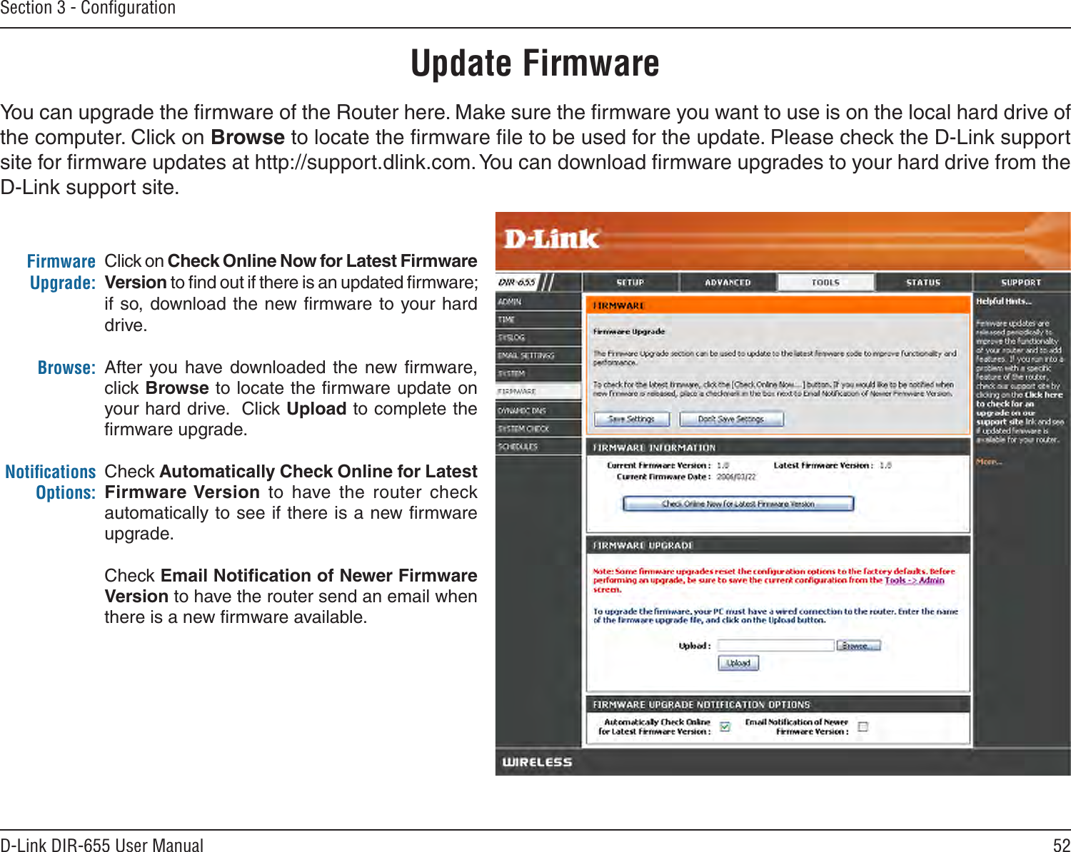 52D-Link DIR-655 User ManualSection 3 - ConﬁgurationClick on Check Online Now for Latest Firmware Version to ﬁnd out if there is an updated ﬁrmware; if so, download the  new ﬁrmware to your hard drive.After  you  have  downloaded the  new  ﬁrmware, click Browse to locate the ﬁrmware update on your hard drive.  Click Upload to complete the ﬁrmware upgrade.Check Automatically Check Online for Latest Firmware Version  to  have  the  router  check automatically to see if there is a new ﬁrmware upgrade.Check Email Notiﬁcation of Newer Firmware Version to have the router send an email when there is a new ﬁrmware available.Firmware Upgrade:Browse:Notiﬁcations Options:Update FirmwareYou can upgrade the ﬁrmware of the Router here. Make sure the ﬁrmware you want to use is on the local hard drive of the computer. Click on Browse to locate the ﬁrmware ﬁle to be used for the update. Please check the D-Link support site for ﬁrmware updates at http://support.dlink.com. You can download ﬁrmware upgrades to your hard drive from the D-Link support site.