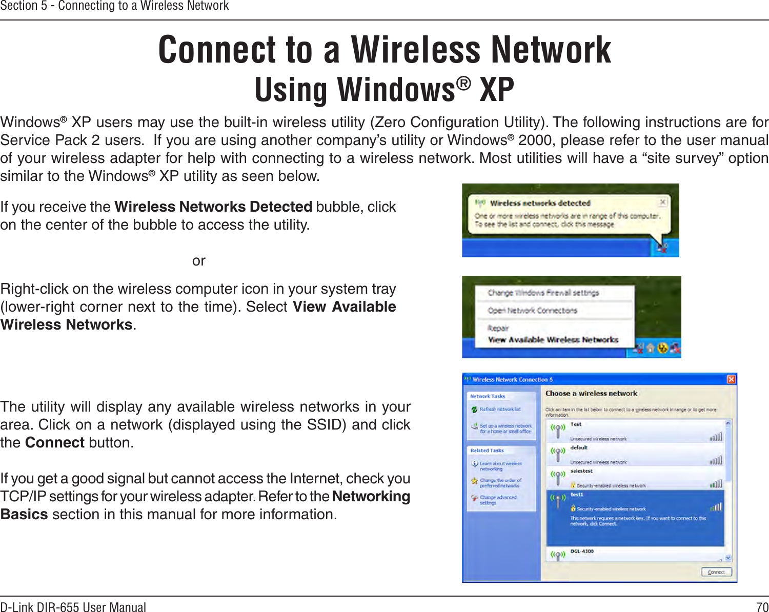 70D-Link DIR-655 User ManualSection 5 - Connecting to a Wireless NetworkConnect to a Wireless NetworkUsing Windows® XPWindows® XP users may use the built-in wireless utility (Zero Conﬁguration Utility). The following instructions are for Service Pack 2 users.  If you are using another company’s utility or Windows® 2000, please refer to the user manual of your wireless adapter for help with connecting to a wireless network. Most utilities will have a “site survey” option similar to the Windows® XP utility as seen below.Right-click on the wireless computer icon in your system tray (lower-right corner next to the time). Select View Available Wireless Networks.If you receive the Wireless Networks Detected bubble, click on the center of the bubble to access the utility.     orThe utility will display any available wireless networks in your area. Click on a network (displayed using the SSID) and click the Connect button.If you get a good signal but cannot access the Internet, check you TCP/IP settings for your wireless adapter. Refer to the Networking Basics section in this manual for more information.