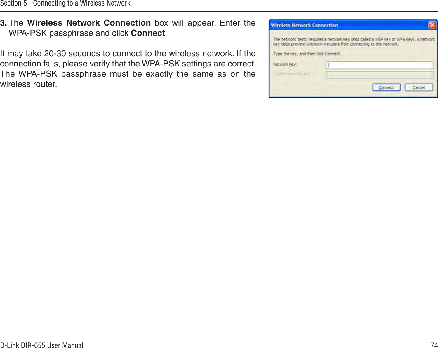 74D-Link DIR-655 User ManualSection 5 - Connecting to a Wireless Network3. The  Wireless  Network  Connection  box  will  appear.  Enter  the WPA-PSK passphrase and click Connect.It may take 20-30 seconds to connect to the wireless network. If the connection fails, please verify that the WPA-PSK settings are correct. The WPA-PSK  passphrase  must  be  exactly  the  same  as  on  the wireless router.