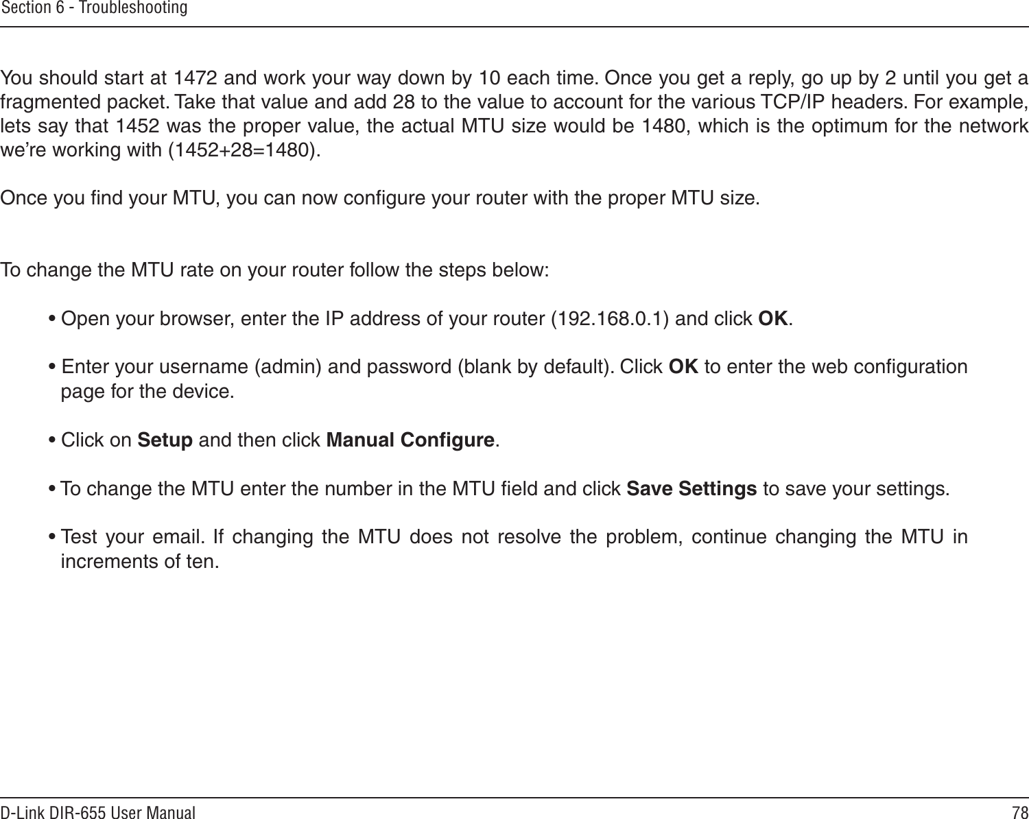 78D-Link DIR-655 User ManualSection 6 - Troubleshooting You should start at 1472 and work your way down by 10 each time. Once you get a reply, go up by 2 until you get a fragmented packet. Take that value and add 28 to the value to account for the various TCP/IP headers. For example, lets say that 1452 was the proper value, the actual MTU size would be 1480, which is the optimum for the network we’re working with (1452+28=1480). Once you ﬁnd your MTU, you can now conﬁgure your router with the proper MTU size. To change the MTU rate on your router follow the steps below: • Open your browser, enter the IP address of your router (192.168.0.1) and click OK. • Enter your username (admin) and password (blank by default). Click OK to enter the web conﬁguration page for the device. • Click on Setup and then click Manual Conﬁgure.  • To change the MTU enter the number in the MTU ﬁeld and click Save Settings to save your settings. • Test  your  email.  If  changing  the  MTU  does  not  resolve  the  problem,  continue  changing  the  MTU  in increments of ten.  