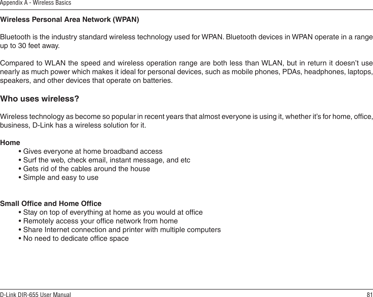 81D-Link DIR-655 User ManualAppendix A - Wireless BasicsWireless Personal Area Network (WPAN)Bluetooth is the industry standard wireless technology used for WPAN. Bluetooth devices in WPAN operate in a range up to 30 feet away.Compared to WLAN the speed and wireless operation range are both less than WLAN, but in return it doesn’t use nearly as much power which makes it ideal for personal devices, such as mobile phones, PDAs, headphones, laptops, speakers, and other devices that operate on batteries.Who uses wireless?   Wireless technology as become so popular in recent years that almost everyone is using it, whether it’s for home, ofﬁce, business, D-Link has a wireless solution for it.Home  • Gives everyone at home broadband access  • Surf the web, check email, instant message, and etc  • Gets rid of the cables around the house  • Simple and easy to use Small Ofﬁce and Home Ofﬁce  • Stay on top of everything at home as you would at ofﬁce  • Remotely access your ofﬁce network from home  • Share Internet connection and printer with multiple computers  • No need to dedicate ofﬁce space   