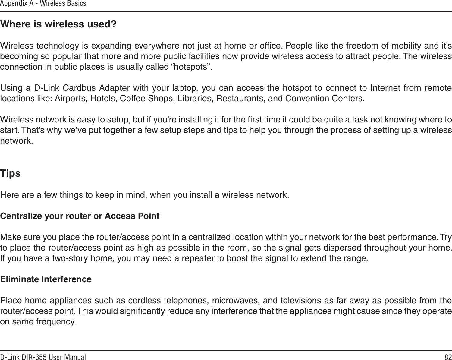 82D-Link DIR-655 User ManualAppendix A - Wireless BasicsWhere is wireless used?   Wireless technology is expanding everywhere not just at home or ofﬁce. People like the freedom of mobility and it’s becoming so popular that more and more public facilities now provide wireless access to attract people. The wireless connection in public places is usually called “hotspots”.Using a D-Link Cardbus Adapter with your laptop, you can access the hotspot to connect to Internet from remote locations like: Airports, Hotels, Coffee Shops, Libraries, Restaurants, and Convention Centers.Wireless network is easy to setup, but if you’re installing it for the ﬁrst time it could be quite a task not knowing where to start. That’s why we’ve put together a few setup steps and tips to help you through the process of setting up a wireless network.TipsHere are a few things to keep in mind, when you install a wireless network.Centralize your router or Access Point  Make sure you place the router/access point in a centralized location within your network for the best performance. Try to place the router/access point as high as possible in the room, so the signal gets dispersed throughout your home. If you have a two-story home, you may need a repeater to boost the signal to extend the range.Eliminate Interference   Place home appliances such as cordless telephones, microwaves, and televisions as far away as possible from the router/access point. This would signiﬁcantly reduce any interference that the appliances might cause since they operate on same frequency.