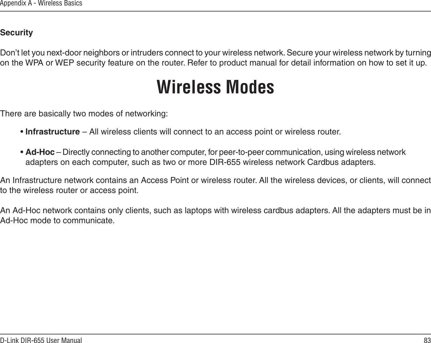 83D-Link DIR-655 User ManualAppendix A - Wireless BasicsSecurity   Don’t let you next-door neighbors or intruders connect to your wireless network. Secure your wireless network by turning on the WPA or WEP security feature on the router. Refer to product manual for detail information on how to set it up.     There are basically two modes of networking: • Infrastructure – All wireless clients will connect to an access point or wireless router.• Ad-Hoc – Directly connecting to another computer, for peer-to-peer communication, using wireless network adapters on each computer, such as two or more DIR-655 wireless network Cardbus adapters.An Infrastructure network contains an Access Point or wireless router. All the wireless devices, or clients, will connect to the wireless router or access point. An Ad-Hoc network contains only clients, such as laptops with wireless cardbus adapters. All the adapters must be in Ad-Hoc mode to communicate.Wireless Modes