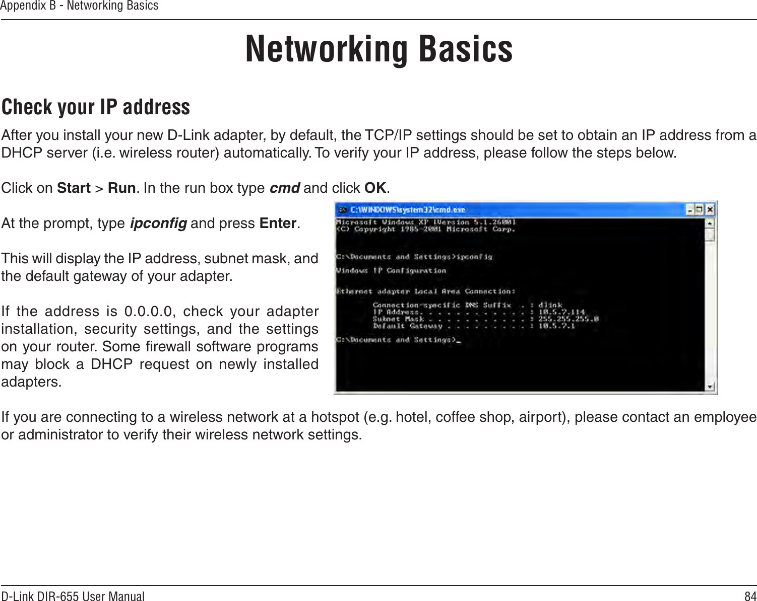 84D-Link DIR-655 User ManualAppendix B - Networking BasicsNetworking BasicsCheck your IP addressAfter you install your new D-Link adapter, by default, the TCP/IP settings should be set to obtain an IP address from a DHCP server (i.e. wireless router) automatically. To verify your IP address, please follow the steps below.Click on Start &gt; Run. In the run box type cmd and click OK.At the prompt, type ipconﬁg and press Enter.This will display the IP address, subnet mask, and the default gateway of your adapter.If  the  address  is  0.0.0.0,  check  your  adapter installation,  security  settings,  and  the  settings on your router. Some ﬁrewall software programs may  block  a  DHCP  request  on  newly  installed adapters. If you are connecting to a wireless network at a hotspot (e.g. hotel, coffee shop, airport), please contact an employee or administrator to verify their wireless network settings.