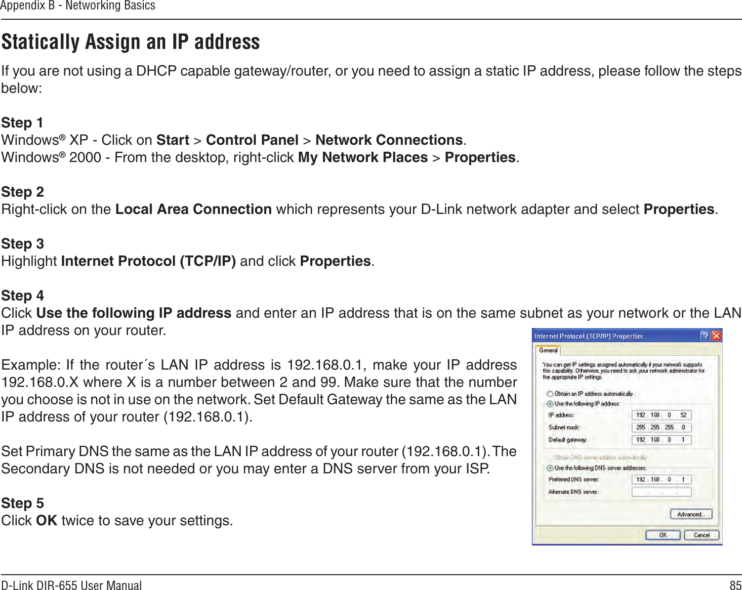 85D-Link DIR-655 User ManualAppendix B - Networking BasicsStatically Assign an IP addressIf you are not using a DHCP capable gateway/router, or you need to assign a static IP address, please follow the steps below:Step 1Windows® XP - Click on Start &gt; Control Panel &gt; Network Connections.Windows® 2000 - From the desktop, right-click My Network Places &gt; Properties.Step 2Right-click on the Local Area Connection which represents your D-Link network adapter and select Properties.Step 3Highlight Internet Protocol (TCP/IP) and click Properties.Step 4Click Use the following IP address and enter an IP address that is on the same subnet as your network or the LAN IP address on your router. Example: If the  router´s  LAN  IP  address  is  192.168.0.1,  make your  IP  address 192.168.0.X where X is a number between 2 and 99. Make sure that the number you choose is not in use on the network. Set Default Gateway the same as the LAN IP address of your router (192.168.0.1). Set Primary DNS the same as the LAN IP address of your router (192.168.0.1). The Secondary DNS is not needed or you may enter a DNS server from your ISP.Step 5Click OK twice to save your settings.