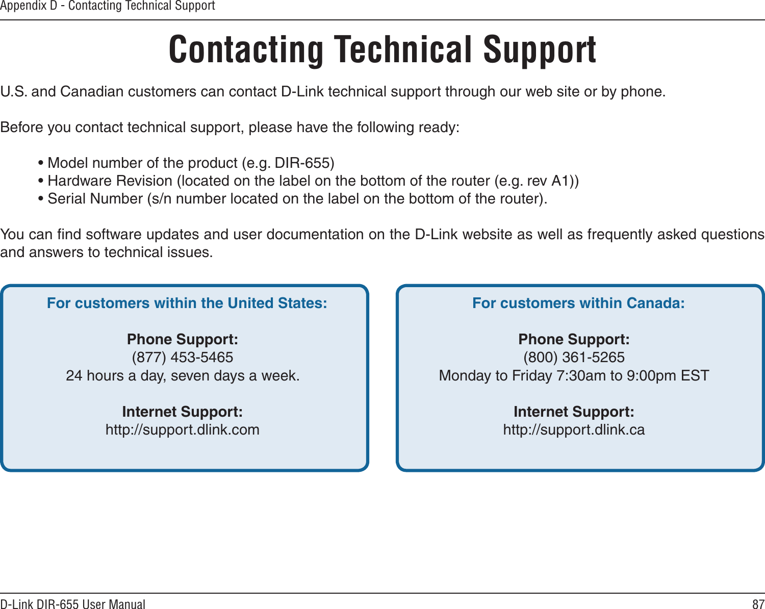 87D-Link DIR-655 User ManualAppendix D - Contacting Technical SupportContacting Technical SupportU.S. and Canadian customers can contact D-Link technical support through our web site or by phone.Before you contact technical support, please have the following ready:  • Model number of the product (e.g. DIR-655)  • Hardware Revision (located on the label on the bottom of the router (e.g. rev A1))  • Serial Number (s/n number located on the label on the bottom of the router). You can ﬁnd software updates and user documentation on the D-Link website as well as frequently asked questions and answers to technical issues.For customers within the United States: Phone Support:(877) 453-546524 hours a day, seven days a week.Internet Support:http://support.dlink.com For customers within Canada: Phone Support:(800) 361-5265Monday to Friday 7:30am to 9:00pm EST Internet Support:http://support.dlink.ca 