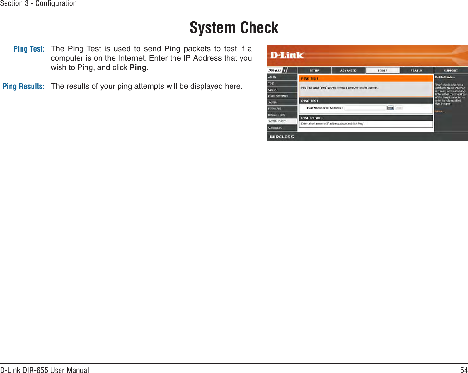 54D-Link DIR-655 User ManualSection 3 - ConﬁgurationThe  Ping Test  is  used  to  send  Ping  packets  to  test  if  a computer is on the Internet. Enter the IP Address that you wish to Ping, and click Ping.The results of your ping attempts will be displayed here.System CheckPing Test:Ping Results: