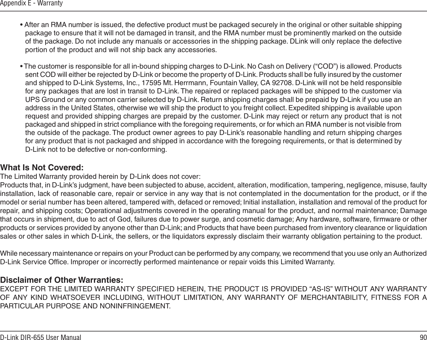 90D-Link DIR-655 User ManualAppendix E - Warranty• After an RMA number is issued, the defective product must be packaged securely in the original or other suitable shipping package to ensure that it will not be damaged in transit, and the RMA number must be prominently marked on the outside of the package. Do not include any manuals or accessories in the shipping package. DLink will only replace the defective portion of the product and will not ship back any accessories.• The customer is responsible for all in-bound shipping charges to D-Link. No Cash on Delivery (“COD”) is allowed. Products sent COD will either be rejected by D-Link or become the property of D-Link. Products shall be fully insured by the customer and shipped to D-Link Systems, Inc., 17595 Mt. Herrmann, Fountain Valley, CA 92708. D-Link will not be held responsible for any packages that are lost in transit to D-Link. The repaired or replaced packages will be shipped to the customer via UPS Ground or any common carrier selected by D-Link. Return shipping charges shall be prepaid by D-Link if you use an address in the United States, otherwise we will ship the product to you freight collect. Expedited shipping is available upon request and provided shipping charges are prepaid by the customer. D-Link may reject or return any product that is not packaged and shipped in strict compliance with the foregoing requirements, or for which an RMA number is not visible from the outside of the package. The product owner agrees to pay D-Link’s reasonable handling and return shipping charges for any product that is not packaged and shipped in accordance with the foregoing requirements, or that is determined by D-Link not to be defective or non-conforming.What Is Not Covered:The Limited Warranty provided herein by D-Link does not cover:Products that, in D-Link’s judgment, have been subjected to abuse, accident, alteration, modiﬁcation, tampering, negligence, misuse, faulty installation, lack of reasonable care, repair or service in any way that is not contemplated in the documentation for the product, or if the model or serial number has been altered, tampered with, defaced or removed; Initial installation, installation and removal of the product for repair, and shipping costs; Operational adjustments covered in the operating manual for the product, and normal maintenance; Damage that occurs in shipment, due to act of God, failures due to power surge, and cosmetic damage; Any hardware, software, ﬁrmware or other products or services provided by anyone other than D-Link; and Products that have been purchased from inventory clearance or liquidation sales or other sales in which D-Link, the sellers, or the liquidators expressly disclaim their warranty obligation pertaining to the product.While necessary maintenance or repairs on your Product can be performed by any company, we recommend that you use only an Authorized D-Link Service Ofﬁce. Improper or incorrectly performed maintenance or repair voids this Limited Warranty.Disclaimer of Other Warranties:EXCEPT FOR THE LIMITED WARRANTY SPECIFIED HEREIN, THE PRODUCT IS PROVIDED “AS-IS” WITHOUT ANY WARRANTY OF  ANY  KIND WHATSOEVER  INCLUDING,  WITHOUT  LIMITATION,  ANY WARRANTY  OF  MERCHANTABILITY,  FITNESS  FOR  A PARTICULAR PURPOSE AND NONINFRINGEMENT. 