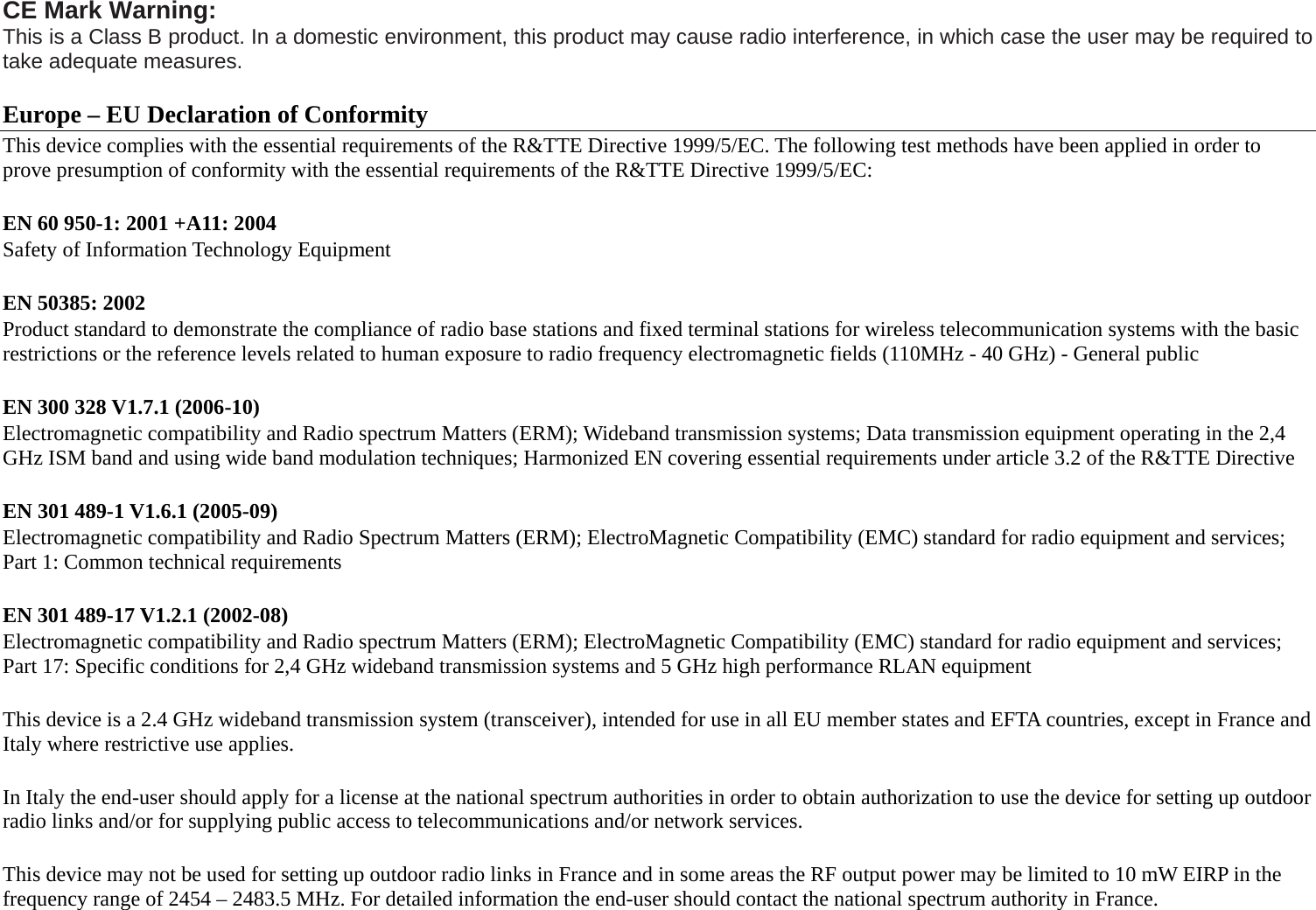 CE Mark Warning: This is a Class B product. In a domestic environment, this product may cause radio interference, in which case the user may be required to take adequate measures.  Europe – EU Declaration of Conformity This device complies with the essential requirements of the R&amp;TTE Directive 1999/5/EC. The following test methods have been applied in order to prove presumption of conformity with the essential requirements of the R&amp;TTE Directive 1999/5/EC:  EN 60 950-1: 2001 +A11: 2004 Safety of Information Technology Equipment  EN 50385: 2002 Product standard to demonstrate the compliance of radio base stations and fixed terminal stations for wireless telecommunication systems with the basic restrictions or the reference levels related to human exposure to radio frequency electromagnetic fields (110MHz - 40 GHz) - General public  EN 300 328 V1.7.1 (2006-10) Electromagnetic compatibility and Radio spectrum Matters (ERM); Wideband transmission systems; Data transmission equipment operating in the 2,4 GHz ISM band and using wide band modulation techniques; Harmonized EN covering essential requirements under article 3.2 of the R&amp;TTE Directive  EN 301 489-1 V1.6.1 (2005-09) Electromagnetic compatibility and Radio Spectrum Matters (ERM); ElectroMagnetic Compatibility (EMC) standard for radio equipment and services; Part 1: Common technical requirements  EN 301 489-17 V1.2.1 (2002-08)   Electromagnetic compatibility and Radio spectrum Matters (ERM); ElectroMagnetic Compatibility (EMC) standard for radio equipment and services; Part 17: Specific conditions for 2,4 GHz wideband transmission systems and 5 GHz high performance RLAN equipment  This device is a 2.4 GHz wideband transmission system (transceiver), intended for use in all EU member states and EFTA countries, except in France and Italy where restrictive use applies.  In Italy the end-user should apply for a license at the national spectrum authorities in order to obtain authorization to use the device for setting up outdoor radio links and/or for supplying public access to telecommunications and/or network services.  This device may not be used for setting up outdoor radio links in France and in some areas the RF output power may be limited to 10 mW EIRP in the frequency range of 2454 – 2483.5 MHz. For detailed information the end-user should contact the national spectrum authority in France.  