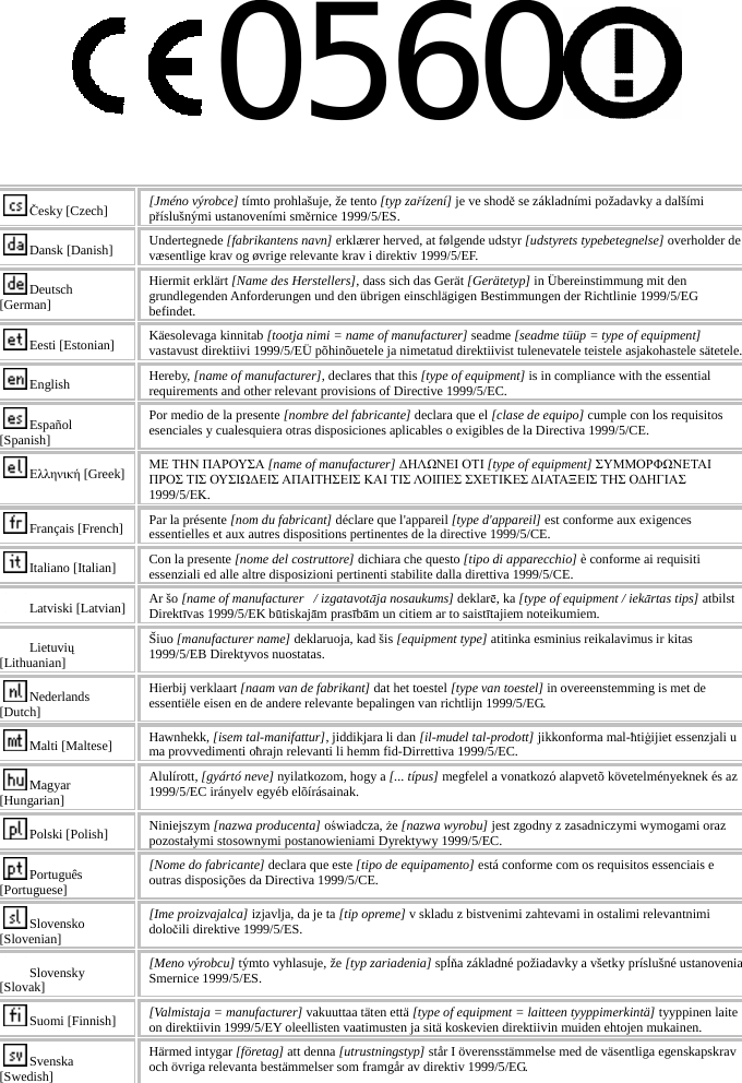 0560   Česky [Czech]  [Jméno výrobce] tímto prohlašuje, že tento [typ zařízení] je ve shodě se základními požadavky a dalšími příslušnými ustanoveními směrnice 1999/5/ES. Dansk [Danish]  Undertegnede [fabrikantens navn] erklærer herved, at følgende udstyr [udstyrets typebetegnelse] overholder de væsentlige krav og øvrige relevante krav i direktiv 1999/5/EF. Deutsch [German] Hiermit erklärt [Name des Herstellers], dass sich das Gerät [Gerätetyp] in Übereinstimmung mit den grundlegenden Anforderungen und den übrigen einschlägigen Bestimmungen der Richtlinie 1999/5/EG befindet. Eesti [Estonian]  Käesolevaga kinnitab [tootja nimi = name of manufacturer] seadme [seadme tüüp = type of equipment] vastavust direktiivi 1999/5/EÜ põhinõuetele ja nimetatud direktiivist tulenevatele teistele asjakohastele sätetele. English  Hereby, [name of manufacturer], declares that this [type of equipment] is in compliance with the essential requirements and other relevant provisions of Directive 1999/5/EC. Español [Spanish] Por medio de la presente [nombre del fabricante] declara que el [clase de equipo] cumple con los requisitos esenciales y cualesquiera otras disposiciones aplicables o exigibles de la Directiva 1999/5/CE. Ελληνική [Greek] ΜΕ ΤΗΝ ΠΑΡΟΥΣΑ [name of manufacturer] ΔΗΛΩΝΕΙ ΟΤΙ [type of equipment] ΣΥΜΜΟΡΦΩΝΕΤΑΙ ΠΡΟΣ ΤΙΣ ΟΥΣΙΩΔΕΙΣ ΑΠΑΙΤΗΣΕΙΣ ΚΑΙ ΤΙΣ ΛΟΙΠΕΣ ΣΧΕΤΙΚΕΣ ΔΙΑΤΑΞΕΙΣ ΤΗΣ ΟΔΗΓΙΑΣ 1999/5/ΕΚ. Français [French] Par la présente [nom du fabricant] déclare que l&apos;appareil [type d&apos;appareil] est conforme aux exigences essentielles et aux autres dispositions pertinentes de la directive 1999/5/CE. Italiano [Italian]  Con la presente [nome del costruttore] dichiara che questo [tipo di apparecchio] è conforme ai requisiti essenziali ed alle altre disposizioni pertinenti stabilite dalla direttiva 1999/5/CE. Latviski [Latvian] Ar šo [name of manufacturer   / izgatavotāja nosaukums] deklarē, ka [type of equipment / iekārtas tips] atbilst Direktīvas 1999/5/EK būtiskajām prasībām un citiem ar to saistītajiem noteikumiem. Lietuvių [Lithuanian]  Šiuo [manufacturer name] deklaruoja, kad šis [equipment type] atitinka esminius reikalavimus ir kitas 1999/5/EB Direktyvos nuostatas. Nederlands [Dutch] Hierbij verklaart [naam van de fabrikant] dat het toestel [type van toestel] in overeenstemming is met de essentiële eisen en de andere relevante bepalingen van richtlijn 1999/5/EG. Malti [Maltese]  Hawnhekk, [isem tal-manifattur], jiddikjara li dan [il-mudel tal-prodott] jikkonforma mal-ħtiġijiet essenzjali u ma provvedimenti oħrajn relevanti li hemm fid-Dirrettiva 1999/5/EC. Magyar [Hungarian] Alulírott, [gyártó neve] nyilatkozom, hogy a [... típus] megfelel a vonatkozó alapvetõ követelményeknek és az 1999/5/EC irányelv egyéb elõírásainak. Polski [Polish]  Niniejszym [nazwa producenta] oświadcza, że [nazwa wyrobu] jest zgodny z zasadniczymi wymogami oraz pozostałymi stosownymi postanowieniami Dyrektywy 1999/5/EC. Português [Portuguese] [Nome do fabricante] declara que este [tipo de equipamento] está conforme com os requisitos essenciais e outras disposições da Directiva 1999/5/CE. Slovensko [Slovenian] [Ime proizvajalca] izjavlja, da je ta [tip opreme] v skladu z bistvenimi zahtevami in ostalimi relevantnimi določili direktive 1999/5/ES. Slovensky [Slovak] [Meno výrobcu] týmto vyhlasuje, že [typ zariadenia] spĺňa základné požiadavky a všetky príslušné ustanovenia Smernice 1999/5/ES. Suomi [Finnish]  [Valmistaja = manufacturer] vakuuttaa täten että [type of equipment = laitteen tyyppimerkintä] tyyppinen laite on direktiivin 1999/5/EY oleellisten vaatimusten ja sitä koskevien direktiivin muiden ehtojen mukainen. Svenska [Swedish] Härmed intygar [företag] att denna [utrustningstyp] står I överensstämmelse med de väsentliga egenskapskrav och övriga relevanta bestämmelser som framgår av direktiv 1999/5/EG.      
