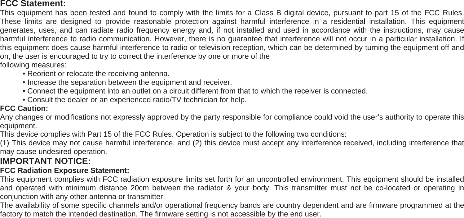  FCC Statement: This equipment has been tested and found to comply with the limits for a Class B digital device, pursuant to part 15 of the FCC Rules. These limits are designed to provide reasonable protection against harmful interference in a residential installation. This equipment generates, uses, and can radiate radio frequency energy and, if not installed and used in accordance with the instructions, may cause harmful interference to radio communication. However, there is no guarantee that interference will not occur in a particular installation. If this equipment does cause harmful interference to radio or television reception, which can be determined by turning the equipment off and on, the user is encouraged to try to correct the interference by one or more of the following measures:   • Reorient or relocate the receiving antenna.   • Increase the separation between the equipment and receiver.   • Connect the equipment into an outlet on a circuit different from that to which the receiver is connected.   • Consult the dealer or an experienced radio/TV technician for help. FCC Caution:   Any changes or modifications not expressly approved by the party responsible for compliance could void the user’s authority to operate this equipment. This device complies with Part 15 of the FCC Rules. Operation is subject to the following two conditions: (1) This device may not cause harmful interference, and (2) this device must accept any interference received, including interference that may cause undesired operation. IMPORTANT NOTICE: FCC Radiation Exposure Statement: This equipment complies with FCC radiation exposure limits set forth for an uncontrolled environment. This equipment should be installed and operated with minimum distance 20cm between the radiator &amp; your body. This transmitter must not be co-located or operating in conjunction with any other antenna or transmitter. The availability of some specific channels and/or operational frequency bands are country dependent and are firmware programmed at the factory to match the intended destination. The firmware setting is not accessible by the end user. 