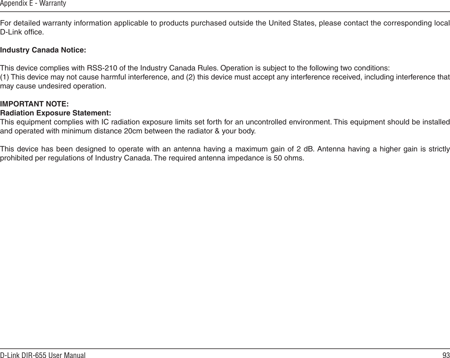 93D-Link DIR-655 User ManualAppendix E - WarrantyFor detailed warranty information applicable to products purchased outside the United States, please contact the corresponding local D-Link ofﬁce.Industry Canada Notice:This device complies with RSS-210 of the Industry Canada Rules. Operation is subject to the following two conditions: (1) This device may not cause harmful interference, and (2) this device must accept any interference received, including interference that may cause undesired operation. IMPORTANT NOTE:Radiation Exposure Statement:This equipment complies with IC radiation exposure limits set forth for an uncontrolled environment. This equipment should be installed and operated with minimum distance 20cm between the radiator &amp; your body. This device has been designed to operate with an antenna having a maximum gain of 2 dB. Antenna having a higher gain is strictly prohibited per regulations of Industry Canada. The required antenna impedance is 50 ohms.