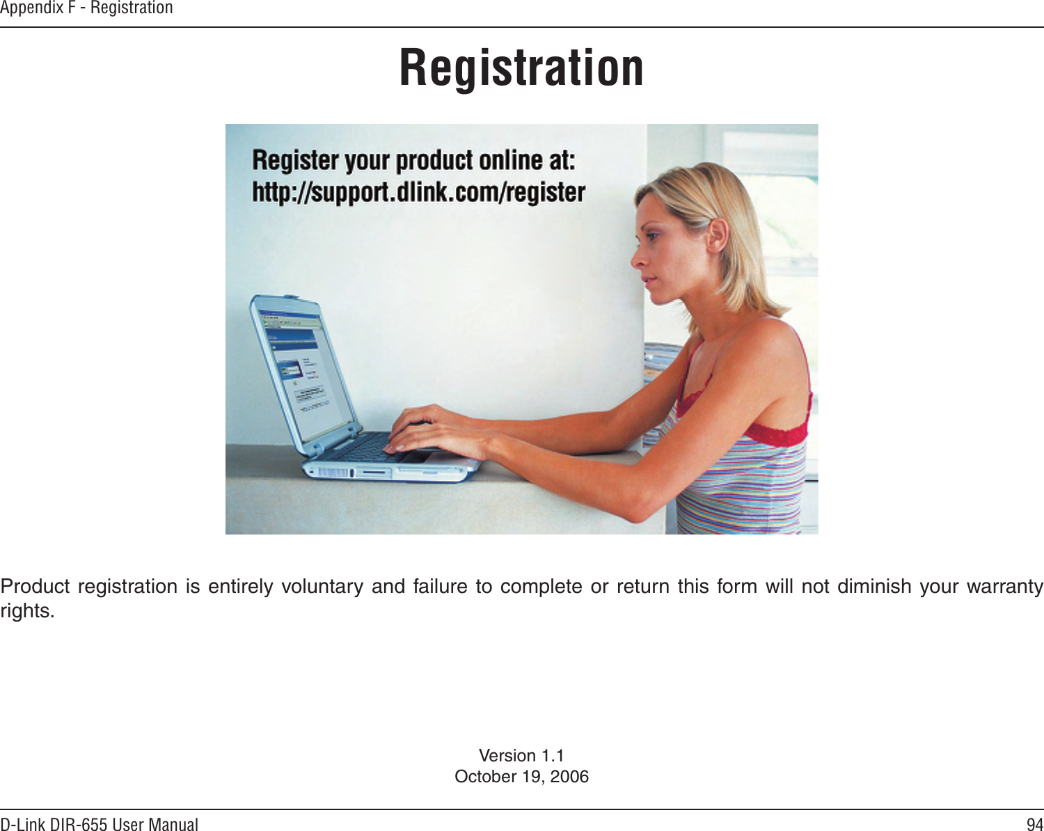 94D-Link DIR-655 User ManualAppendix F - RegistrationVersion 1.1October 19, 2006Product registration  is entirely voluntary and failure to complete or return this form will not  diminish your warranty rights.Registration