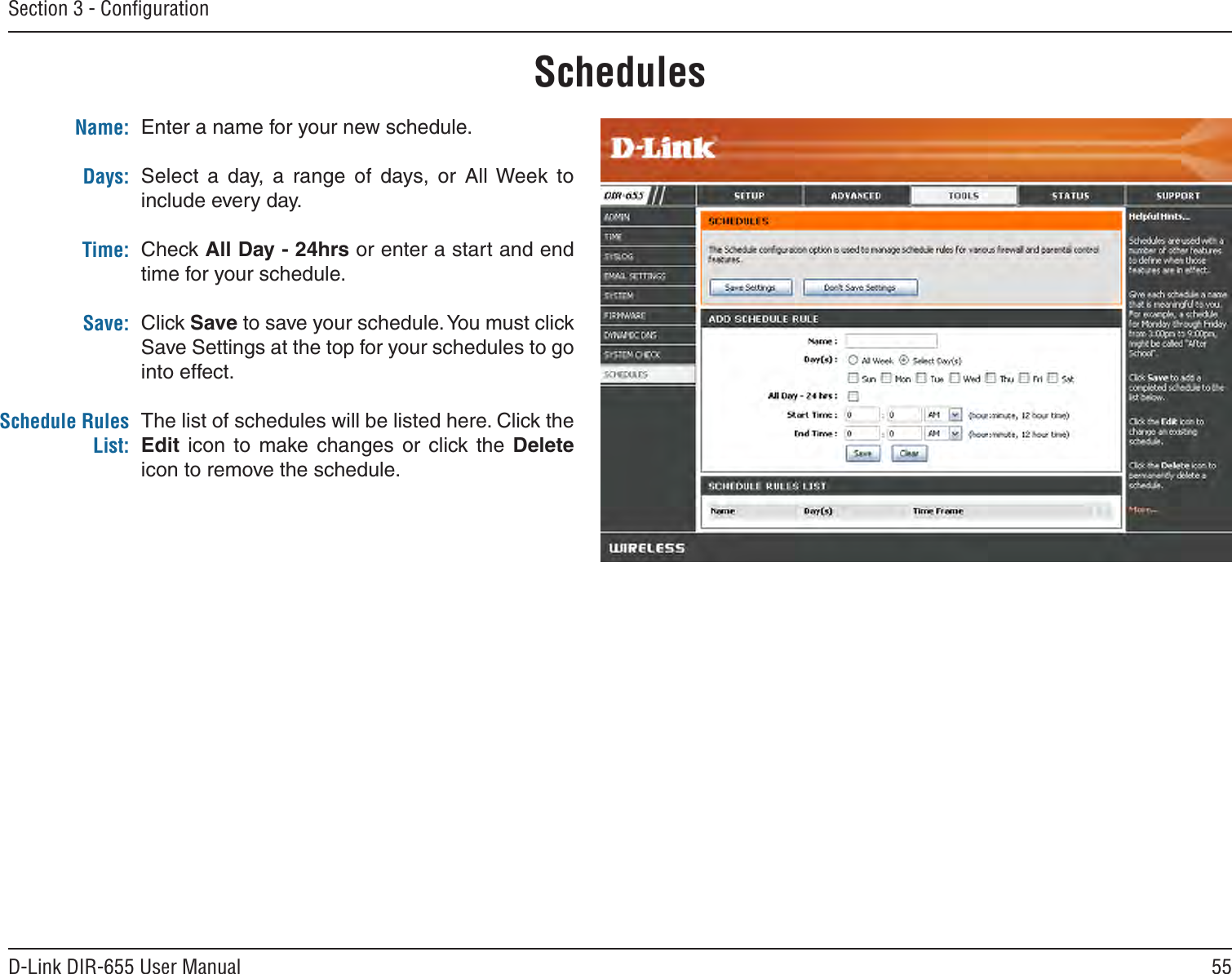 55D-Link DIR-655 User ManualSection 3 - ConﬁgurationEnter a name for your new schedule.Select  a  day,  a  range  of  days,  or  All Week to include every day.Check All Day - 24hrs or enter a start and end time for your schedule.Click Save to save your schedule. You must click Save Settings at the top for your schedules to go into effect.The list of schedules will be listed here. Click the Edit  icon  to  make  changes  or  click the  Delete icon to remove the schedule.Name:Days:Time:Save:Schedule Rules List:Schedules