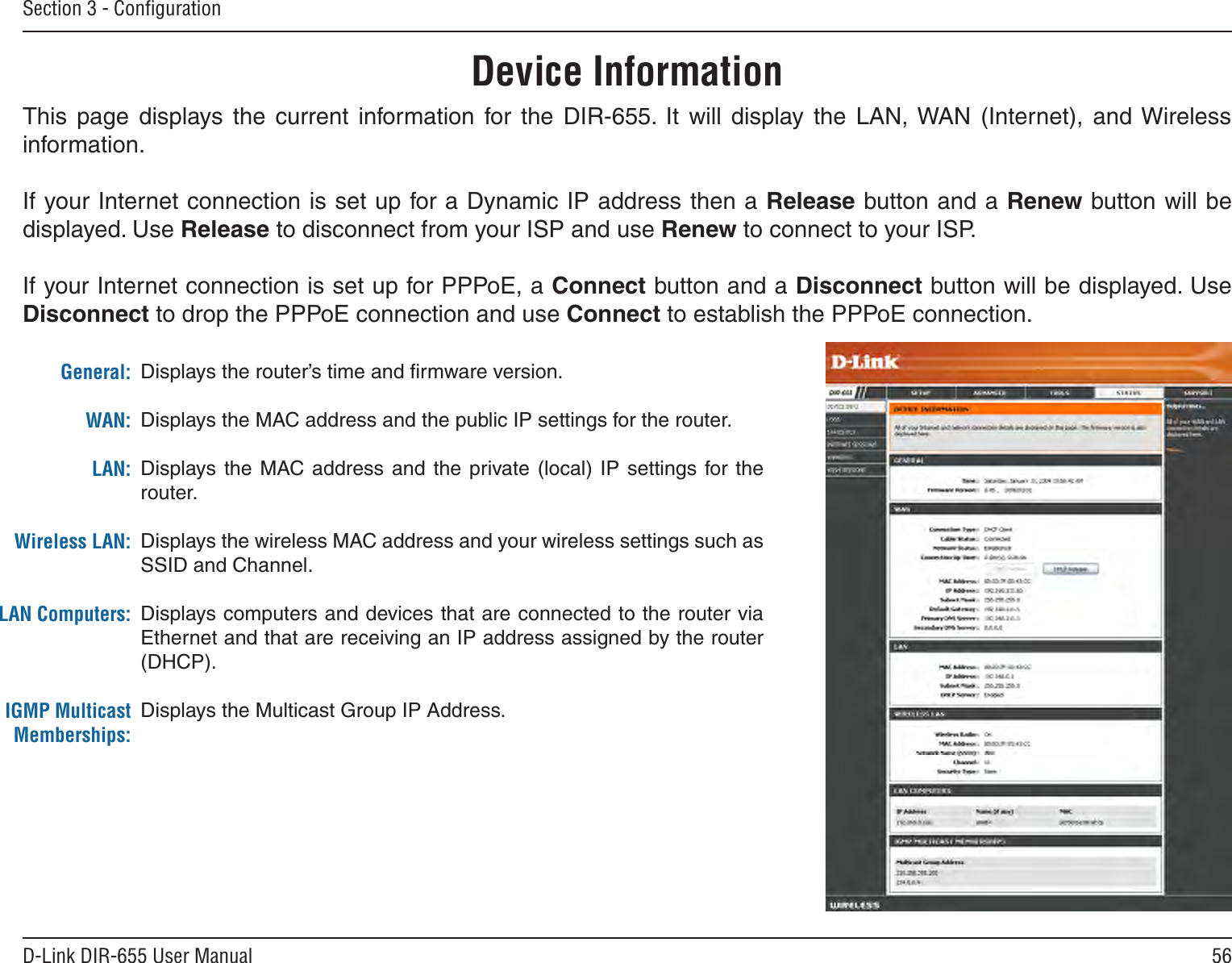 56D-Link DIR-655 User ManualSection 3 - ConﬁgurationThis  page  displays  the  current  information  for  the  DIR-655.  It  will  display  the  LAN, WAN  (Internet),  and Wireless information.If your Internet connection is set up for a Dynamic IP address then a Release button and a Renew button will be displayed. Use Release to disconnect from your ISP and use Renew to connect to your ISP. If your Internet connection is set up for PPPoE, a Connect button and a Disconnect button will be displayed. Use Disconnect to drop the PPPoE connection and use Connect to establish the PPPoE connection.Displays the router’s time and ﬁrmware version.Displays the MAC address and the public IP settings for the router.Displays  the MAC address  and the private (local) IP  settings for  the router.Displays the wireless MAC address and your wireless settings such as SSID and Channel.Displays computers and devices that are connected to the router via Ethernet and that are receiving an IP address assigned by the router (DHCP). Displays the Multicast Group IP Address.General:WAN:LAN:Wireless LAN:LAN Computers:IGMP Multicast Memberships:Device Information