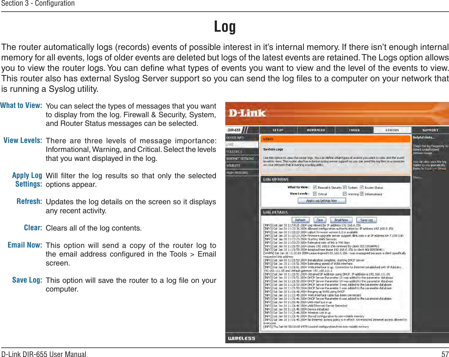 57D-Link DIR-655 User ManualSection 3 - ConﬁgurationLogWhat to View:View Levels:Apply Log Settings:Refresh:Clear:Email Now:Save Log:You can select the types of messages that you want to display from the log. Firewall &amp; Security, System, and Router Status messages can be selected.There  are  three  levels  of  message  importance: Informational, Warning, and Critical. Select the levels that you want displayed in the log.Will  ﬁlter  the  log  results  so  that  only  the  selected options appear.Updates the log details on the screen so it displays any recent activity.Clears all of the log contents.This  option  will  send  a  copy  of  the  router  log  to the  email  address  conﬁgured  in the Tools  &gt;  Email screen.This option will save the router to a log ﬁle on your computer.The router automatically logs (records) events of possible interest in it’s internal memory. If there isn’t enough internal memory for all events, logs of older events are deleted but logs of the latest events are retained. The Logs option allows you to view the router logs. You can deﬁne what types of events you want to view and the level of the events to view. This router also has external Syslog Server support so you can send the log ﬁles to a computer on your network that is running a Syslog utility.