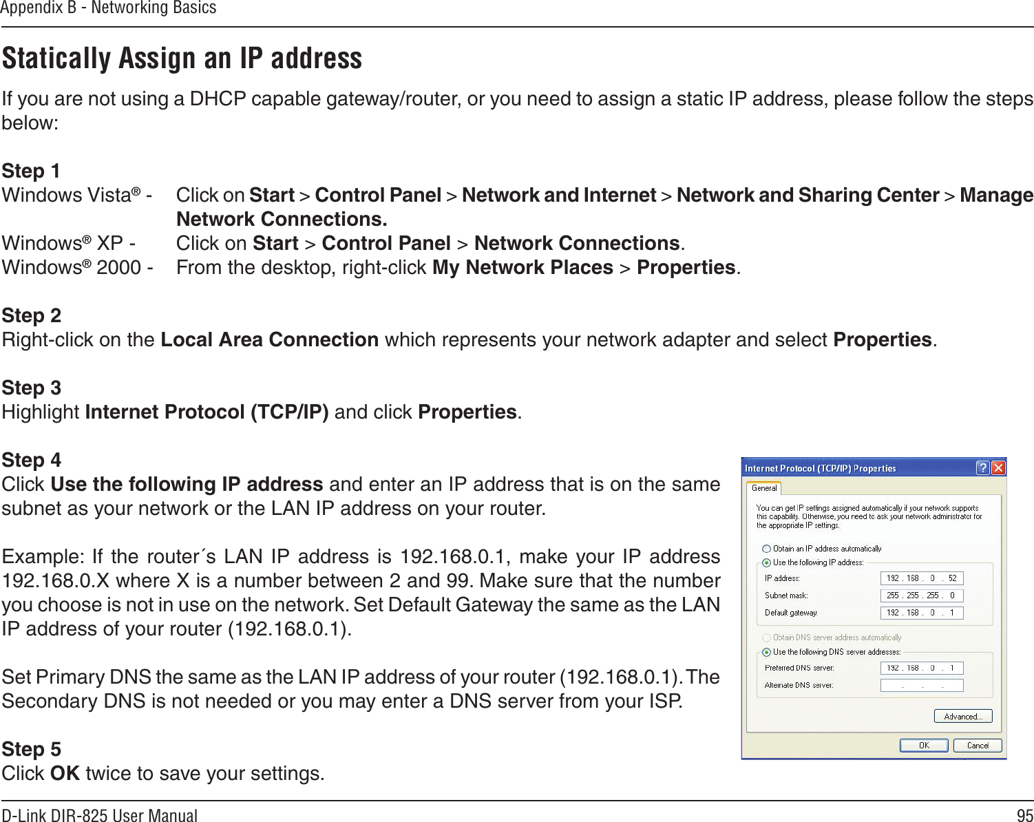 95D-Link DIR-825 User ManualAppendix B - Networking BasicsStatically Assign an IP addressIf you are not using a DHCP capable gateway/router, or you need to assign a static IP address, please follow the steps below:Step 1Windows Vista® -  Click on Start &gt; Control Panel &gt; Network and Internet &gt; Network and Sharing Center &gt; Manage Network Connections.Windows® XP -  Click on Start &gt; Control Panel &gt; Network Connections.Windows® 2000 -  From the desktop, right-click My Network Places &gt; Properties.Step 2Right-click on the Local Area Connection which represents your network adapter and select Properties.Step 3Highlight Internet Protocol (TCP/IP) and click Properties.Step 4Click Use the following IP address and enter an IP address that is on the same subnet as your network or the LAN IP address on your router. Example:  If the  router´s LAN  IP  address  is  192.168.0.1,  make your IP  address 192.168.0.X where X is a number between 2 and 99. Make sure that the number you choose is not in use on the network. Set Default Gateway the same as the LAN IP address of your router (192.168.0.1). Set Primary DNS the same as the LAN IP address of your router (192.168.0.1). The Secondary DNS is not needed or you may enter a DNS server from your ISP.Step 5Click OK twice to save your settings.
