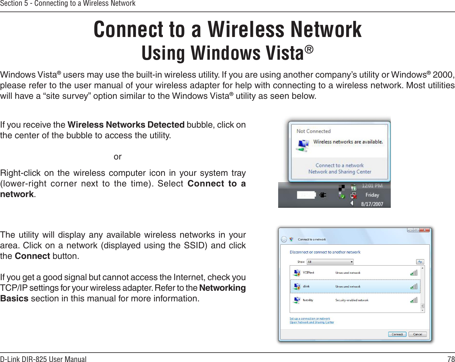 78D-Link DIR-825 User ManualSection 5 - Connecting to a Wireless NetworkConnect to a Wireless NetworkUsing Windows Vista®Windows Vista® users may use the built-in wireless utility. If you are using another company’s utility or Windows® 2000, please refer to the user manual of your wireless adapter for help with connecting to a wireless network. Most utilities will have a “site survey” option similar to the Windows Vista® utility as seen below.Right-click  on the wireless computer  icon  in  your system  tray (lower-right  corner  next  to  the  time).  Select  Connect  to  a network.If you receive the Wireless Networks Detected bubble, click on the center of the bubble to access the utility.     orThe utility  will  display  any available  wireless networks  in your area. Click on a network (displayed using the SSID) and click the Connect button.If you get a good signal but cannot access the Internet, check you TCP/IP settings for your wireless adapter. Refer to the Networking Basics section in this manual for more information.