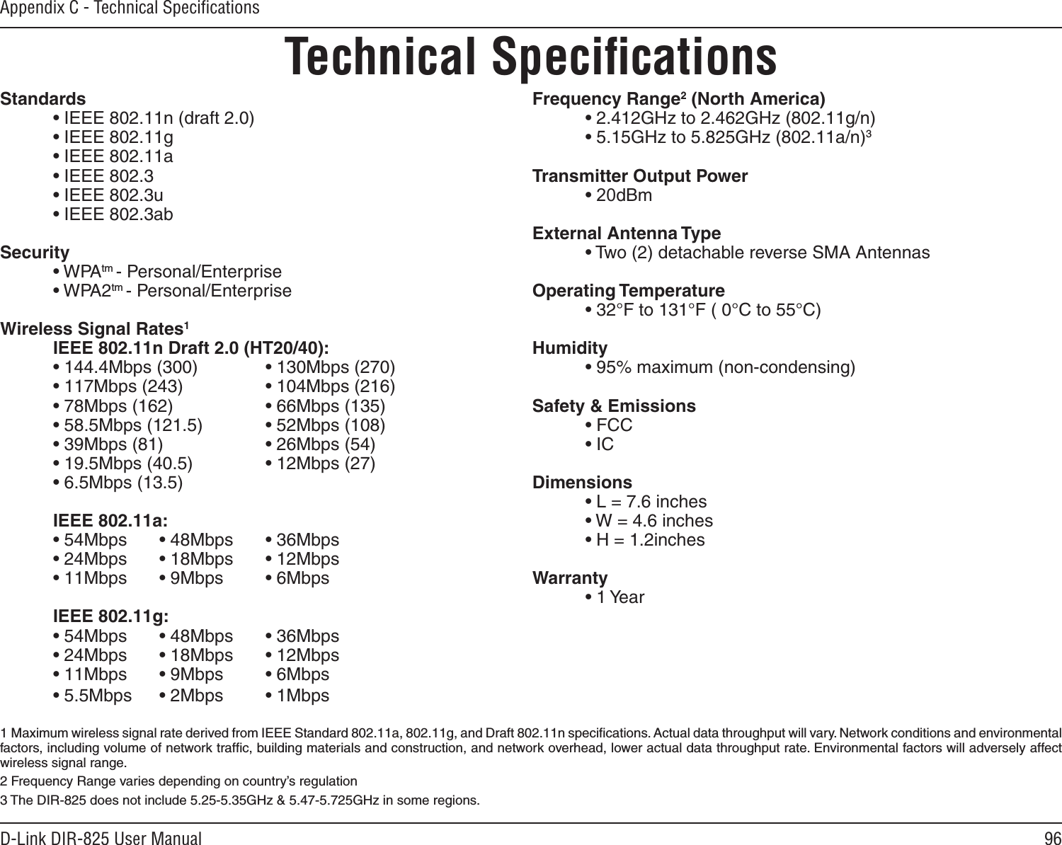 96D-Link DIR-825 User ManualAppendix C - Technical SpeciﬁcationsTechnical SpeciﬁcationsStandards  • IEEE 802.11n (draft 2.0)  • IEEE 802.11g  • IEEE 802.11a  • IEEE 802.3  • IEEE 802.3u  • IEEE 802.3abSecurity  • WPAtm - Personal/Enterprise  • WPA2tm - Personal/Enterprise Wireless Signal Rates1  IEEE 802.11n Draft 2.0 (HT20/40):  • 144.4Mbps (300)    • 130Mbps (270)  • 117Mbps (243)    • 104Mbps (216)  • 78Mbps (162)    • 66Mbps (135)  • 58.5Mbps (121.5)    • 52Mbps (108)  • 39Mbps (81)    • 26Mbps (54)  • 19.5Mbps (40.5)    • 12Mbps (27)  • 6.5Mbps (13.5)  IEEE 802.11a:  • 54Mbps  • 48Mbps  • 36Mbps  • 24Mbps  • 18Mbps  • 12Mbps  • 11Mbps  • 9Mbps  • 6Mbps  IEEE 802.11g:  • 54Mbps  • 48Mbps  • 36Mbps  • 24Mbps  • 18Mbps  • 12Mbps  • 11Mbps  • 9Mbps  • 6Mbps  • 5.5Mbps  • 2Mbps  • 1MbpsFrequency Range2 (North America)  • 2.412GHz to 2.462GHz (802.11g/n)  • 5.15GHz to 5.825GHz (802.11a/n)3Transmitter Output Power  • 20dBm ± 2dBExternal Antenna Type  • Two (2) detachable reverse SMA AntennasOperating Temperature  • 32°F to 131°F ( 0°C to 55°C)Humidity  • 95% maximum (non-condensing)Safety &amp; Emissions  • FCC    • ICDimensions  • L = 7.6 inches  • W = 4.6 inches  • H = 1.2inchesWarranty  • 1 Year1  Maximum wireless signal rate derived from IEEE Standard 802.11a, 802.11g, and Draft 802.11n speciﬁcations. Actual data throughput will vary. Network conditions and environmental factors, including volume of network trafﬁc, building materials and construction, and network overhead, lower actual data throughput rate. Environmental factors will adversely affect wireless signal range.2 Frequency Range varies depending on country’s regulation3 The DIR-825 does not include 5.25-5.35GHz &amp; 5.47-5.725GHz in some regions.