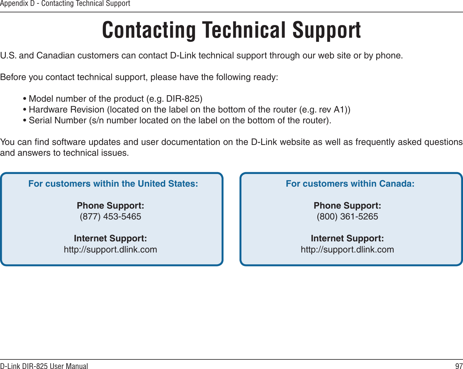 97D-Link DIR-825 User ManualAppendix D - Contacting Technical SupportContacting Technical SupportU.S. and Canadian customers can contact D-Link technical support through our web site or by phone.Before you contact technical support, please have the following ready:  • Model number of the product (e.g. DIR-825)  • Hardware Revision (located on the label on the bottom of the router (e.g. rev A1))  • Serial Number (s/n number located on the label on the bottom of the router). You can ﬁnd software updates and user documentation on the D-Link website as well as frequently asked questions and answers to technical issues.For customers within the United States: Phone Support:(877) 453-5465Internet Support:http://support.dlink.com For customers within Canada: Phone Support:(800) 361-5265Internet Support:http://support.dlink.com 