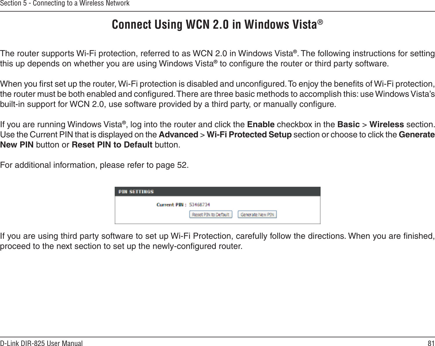 81D-Link DIR-825 User ManualSection 5 - Connecting to a Wireless NetworkConnect Using WCN 2.0 in Windows Vista® The router supports Wi-Fi protection, referred to as WCN 2.0 in Windows Vista®. The following instructions for setting this up depends on whether you are using Windows Vista® to conﬁgure the router or third party software.        When you ﬁrst set up the router, Wi-Fi protection is disabled and unconﬁgured. To enjoy the beneﬁts of Wi-Fi protection, the router must be both enabled and conﬁgured. There are three basic methods to accomplish this: use Windows Vista’s built-in support for WCN 2.0, use software provided by a third party, or manually conﬁgure. If you are running Windows Vista®, log into the router and click the Enable checkbox in the Basic &gt; Wireless section. Use the Current PIN that is displayed on the Advanced &gt; Wi-Fi Protected Setup section or choose to click the Generate New PIN button or Reset PIN to Default button. For additional information, please refer to page 52.If you are using third party software to set up Wi-Fi Protection, carefully follow the directions. When you are ﬁnished, proceed to the next section to set up the newly-conﬁgured router. 