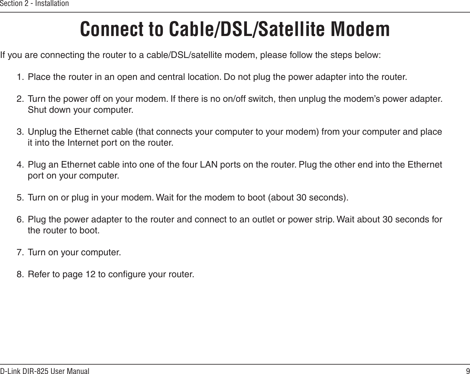 9D-Link DIR-825 User ManualSection 2 - InstallationIf you are connecting the router to a cable/DSL/satellite modem, please follow the steps below:1.  Place the router in an open and central location. Do not plug the power adapter into the router.2.  Turn the power off on your modem. If there is no on/off switch, then unplug the modem’s power adapter. Shut down your computer.3.  Unplug the Ethernet cable (that connects your computer to your modem) from your computer and place it into the Internet port on the router.4.  Plug an Ethernet cable into one of the four LAN ports on the router. Plug the other end into the Ethernet port on your computer.5.  Turn on or plug in your modem. Wait for the modem to boot (about 30 seconds).6.  Plug the power adapter to the router and connect to an outlet or power strip. Wait about 30 seconds for the router to boot.7.  Turn on your computer.8.  Refer to page 12 to conﬁgure your router.Connect to Cable/DSL/Satellite Modem