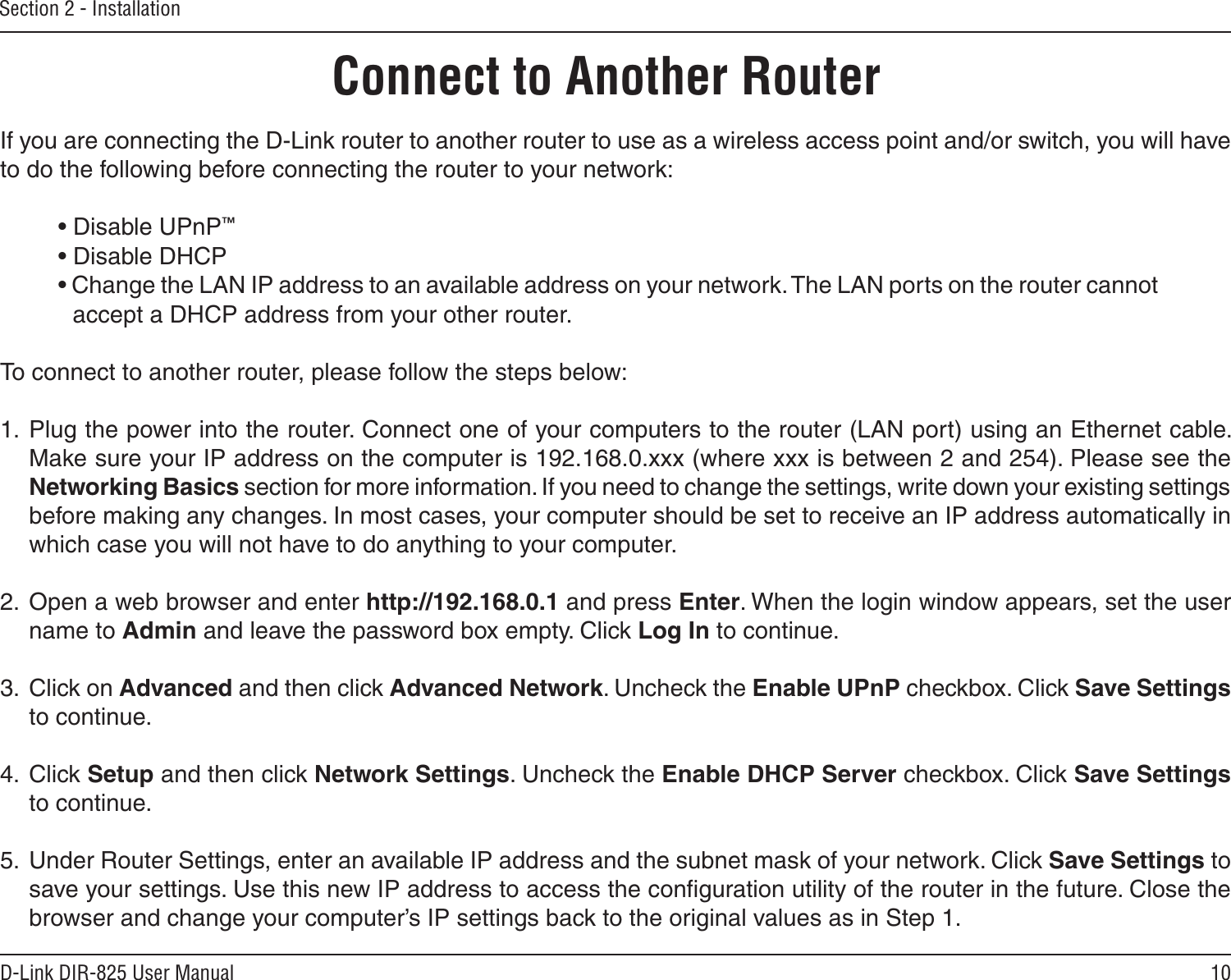 10D-Link DIR-825 User ManualSection 2 - InstallationIf you are connecting the D-Link router to another router to use as a wireless access point and/or switch, you will have to do the following before connecting the router to your network:• Disable UPnP™• Disable DHCP• Change the LAN IP address to an available address on your network. The LAN ports on the router cannot accept a DHCP address from your other router.To connect to another router, please follow the steps below:1.  Plug the power into the router. Connect one of your computers to the router (LAN port) using an Ethernet cable. Make sure your IP address on the computer is 192.168.0.xxx (where xxx is between 2 and 254). Please see the Networking Basics section for more information. If you need to change the settings, write down your existing settings before making any changes. In most cases, your computer should be set to receive an IP address automatically in which case you will not have to do anything to your computer.2.  Open a web browser and enter http://192.168.0.1 and press Enter. When the login window appears, set the user name to Admin and leave the password box empty. Click Log In to continue.3.  Click on Advanced and then click Advanced Network. Uncheck the Enable UPnP checkbox. Click Save Settings to continue. 4.  Click Setup and then click Network Settings. Uncheck the Enable DHCP Server checkbox. Click Save Settings to continue.5.  Under Router Settings, enter an available IP address and the subnet mask of your network. Click Save Settings to save your settings. Use this new IP address to access the conﬁguration utility of the router in the future. Close the browser and change your computer’s IP settings back to the original values as in Step 1.Connect to Another Router