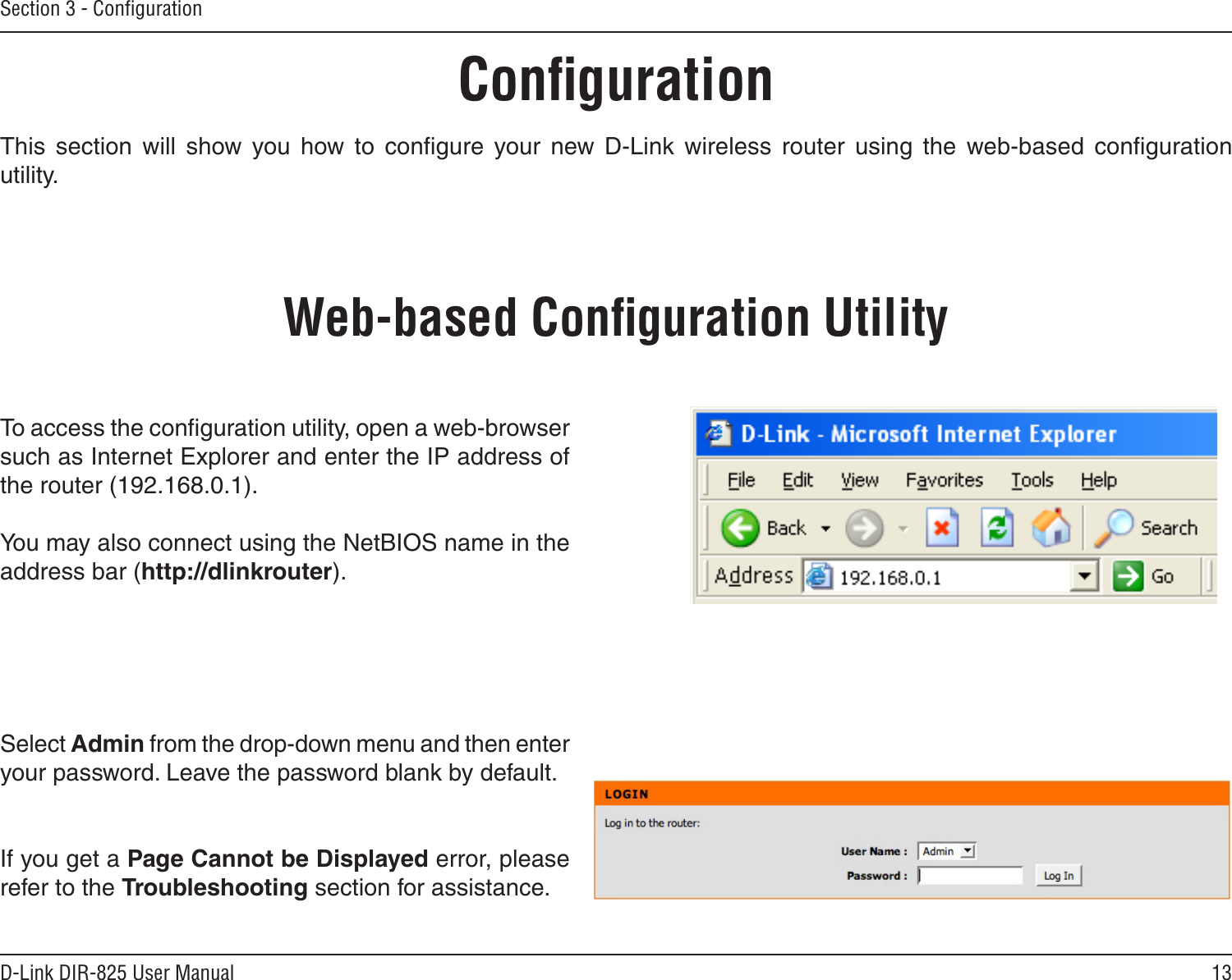 13D-Link DIR-825 User ManualSection 3 - ConﬁgurationConﬁgurationThis  section  will  show  you  how  to  conﬁgure  your  new  D-Link  wireless  router  using  the  web-based  conﬁguration utility.Web-based Conﬁguration UtilityTo access the conﬁguration utility, open a web-browser such as Internet Explorer and enter the IP address of the router (192.168.0.1).You may also connect using the NetBIOS name in the address bar (http://dlinkrouter).Select Admin from the drop-down menu and then enter your password. Leave the password blank by default.If you get a Page Cannot be Displayed error, please refer to the Troubleshooting section for assistance.