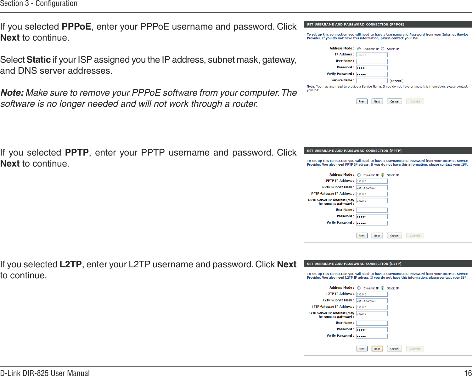 16D-Link DIR-825 User ManualSection 3 - ConﬁgurationIf you selected PPPoE, enter your PPPoE username and password. Click Next to continue.Select Static if your ISP assigned you the IP address, subnet mask, gateway, and DNS server addresses.Note: Make sure to remove your PPPoE software from your computer. The software is no longer needed and will not work through a router.If  you selected  PPTP,  enter  your PPTP  username  and  password. Click Next to continue.If you selected L2TP, enter your L2TP username and password. Click Next to continue.