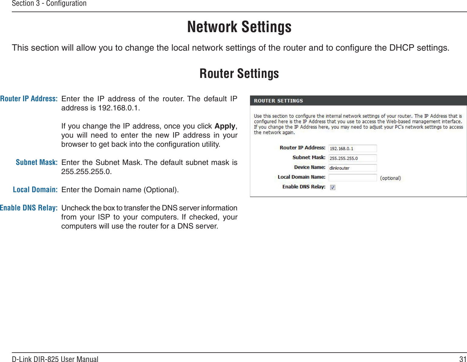 31D-Link DIR-825 User ManualSection 3 - ConﬁgurationThis section will allow you to change the local network settings of the router and to conﬁgure the DHCP settings.Network SettingsEnter  the  IP  address  of  the  router. The  default  IP address is 192.168.0.1.If you change the IP address, once you click Apply, you will  need  to  enter  the  new  IP  address  in  your browser to get back into the conﬁguration utility.Enter the Subnet Mask. The default subnet mask is 255.255.255.0.Enter the Domain name (Optional).Uncheck the box to transfer the DNS server information from  your  ISP  to  your  computers.  If  checked,  your computers will use the router for a DNS server.Router IP Address:Subnet Mask:Local Domain:Enable DNS Relay:Router Settings